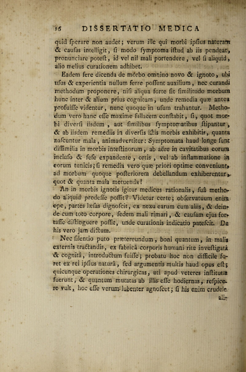 quid fperare non audet; verum ille qui morbi ipfius naturam & caufas intelligit, fi modo fymptoma ifiud ab iis pendeat-, pronunciare potefl, id vel ni! mali portendere , vel fi aliquid , alio melius curationem adhibet. Eadem fere dicenda de morbo omnino novo & ignoto, ubi ufus & experientia nullum ferre poflunt auxilium , nec curandi methodum proponere, nifi aliqua forte fit fimilitudo morbum hunc inter & alium prius cognitum, unde remedia quae antea profuifle videntur, nunc quoque in ufum trahantur. Metho¬ dum vero hanc efle maxime fallacem conflabit, fi, quot mor- hi diverfi iisdem , aut fimilibus fymptomatibus ftipantur , & ab iisdem remediis in diverfis ifiis morbis exhibitis, quanta nafcuntur mala, animadvertitur: Symptomata haud longe funt diflimilia in morbis inteflinorum, ab aere in cavitatibus eorum ioelufo & fefe expandente , ortis , vel ab inflammatione ia eorum tunicis;fi remedia vero quae priori optime conveniunt» ad morbum quoque pofteriorem debellandum exhiberentur** quot & quanta mala metuenda! An in morbis ignotis igitur medicus rationalis, fua metho* do aliquid' prodefle poflit? Videtur certe; obfervatuum enim ope, partes laefas dignofcit, ex nexu earum cum aliis, & dein* de cum toto corpore, fedem mali rimari, & caufam ejus fos> tafle diflinguere poflit, unde curationis indicatio patefcit. De his vero jam diflum. Nec filentio puto praetereundum, boni quantum, in malis externis traclandis, ex fabrica corporis humani rite inveftigata & cognita, introdudlum fuifle; probatu hoc non difficile fo¬ ret ex rei ipfius natura , fed argumentis multis haud opus eff^ quicunque operationes chirurgicas, uti apud veteres inftitutss fuerunt, & quantum mutatas ab illis efle hodiernas, refpice. re vult, hoc efle verum- lubenter agnofcet; fi his enim crudele. ali»-