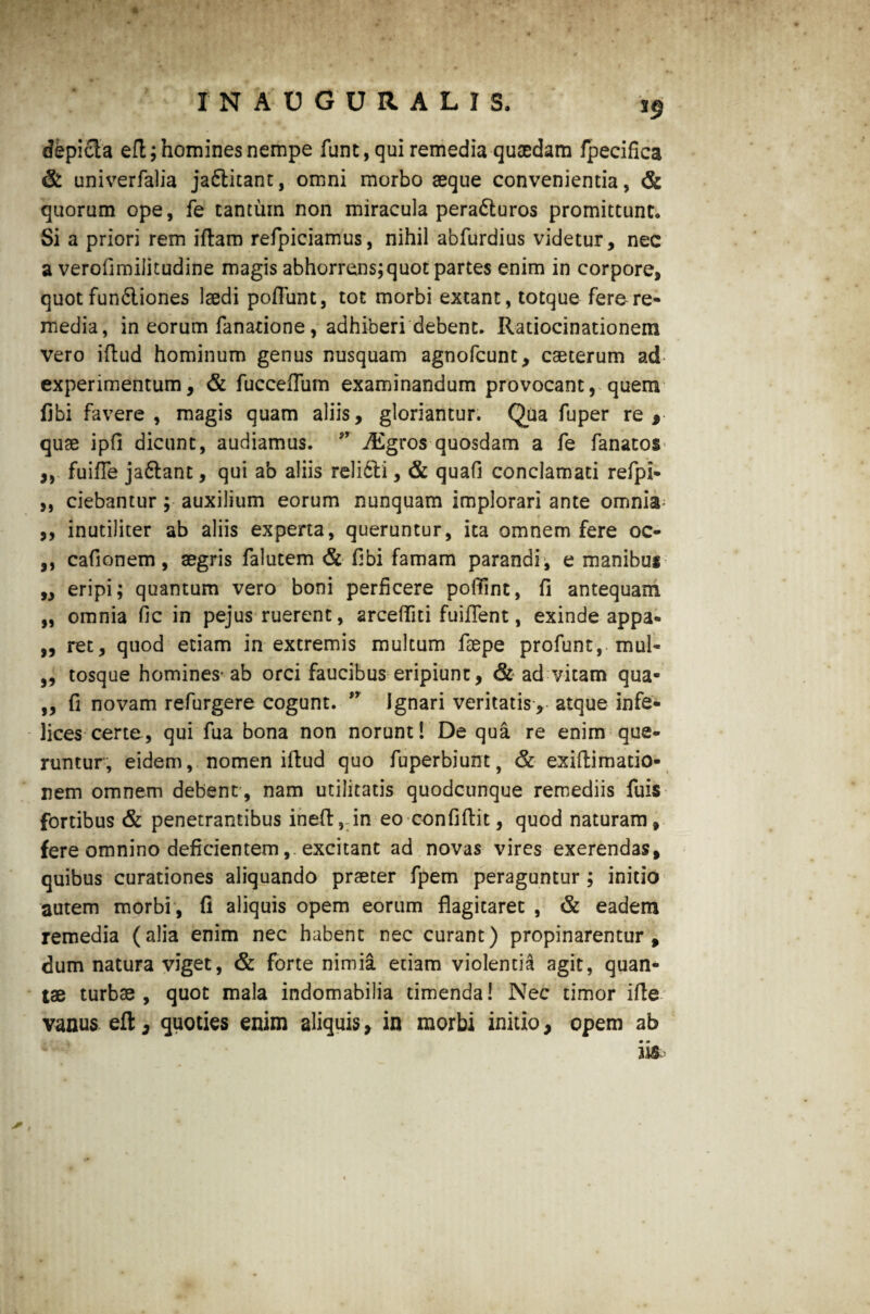 *9 dbpicta efl; homines nempe funt, qui remedia quaedam fpecifica & univerfalia ja&itant, omni morbo aeque convenientia, & quorum ope, fe tantum non miracula pera&uros promittunto Si a priori rem iftam refpiciamus, nihil abfurdius videtur, nec a verofunilitudine magis abhorrens;quot partes enim in corpore, quotfun<5liones laedi poliunt, tot morbi extant, totque fere-re¬ media, in eorum fanarione, adhiberi debent. Ratiocinationem vero iftud hominum genus nusquam agnofcunt, caeterum ad experimentum, & fucceflum examinandum provocant, quem fibi favere , magis quam aliis, gloriantur. Qua fuper re , quae ipfi dicunt, audiamus. ” iEgros quosdam a fe fanatos* ,, fuifle jaftant, qui ab aliis relidli, & quafi conclamati refpi- ,, ciebantur ; auxilium eorum nunquam implorari ante omnia- ,, inutiliter ab aliis experta, queruntur, ita omnem fere oc- ,, cafionem, aegris falutem & fibi famam parandi, e manibus ,, eripi; quantum vero boni perficere poffint, fi antequam „ omnia fic in pejus ruerent, arcefliti fuiflent, exinde appa- ,, ret, quod etiam in extremis multum fsepe profunt, mul- ,, tosque homines-ab orci faucibus eripiunt, & ad vitam qua- ,, fi novam refurgere cogunt. ” Ignari veritatis, atque infe¬ lices certe, qui fua bona non norunt! De qua re enim que¬ runtur, eidem, nomen iftud quo fuperbiunt, & exiftimatio- nem omnem debent , nam utilitatis quodcunque remediis fuis fortibus & penetrantibus ineft, in eo confiflit, quod naturam, fere omnino deficientemexcitant ad novas vires exerendas, quibus curationes aliquando praeter fpem peraguntur ; initio autem morbi , fi aliquis opem eorum flagitaret , & eadem remedia (alia enim nec habent nec curant) propinarentur, dum natura viget, & forte nimia etiam violentia agit, quan¬ tae turbae, quot mala indomabilia timenda! Nec timor ifte vanus eft, quoties enim aliquis, in morbi initio, opem ab m