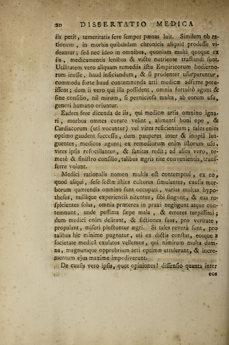 io DISSERTATIO MEDICA % 0 0 p ■ iis petit, temeritatis fere femper paenas luit. Similem ob ra~ tionem , in morbis quibusdam chronicis aliquid prodefTe vi¬ deantur; fed nec ideo in omnibus, quoniam multi quoque ex •iis , medicamentis lenibus & vi&u nutriente tra&andi funt. Utilitatem vero aliquam remediis ifiis Empiricorum hodierno¬ rum inelfe , haud inficiandum, & fi prudenter ufurparentur, commoda forte haud contemnenda arti medicae adferre potu- ifTent; dum ii vero qui illa pofildent, omnia fortuito agunt & fine confilio, nil mirum, fi perniciofa multa, ab eorum ufu, generi humano oriuntur. Eadem fere dicenda de iis, qui medicae artis omnino igna¬ ri , morbos omnes curare velint , alimenti boni ope , & Cardiacorum (uti vocantur) vel vires reficientium ; tales enim optimo gaudent fucceflu , dum pauperes inter & inopia lan¬ guentes, medicos .agunt; ex remediorum enim illorum ufu, vires ipfis refocillantur, & fanicas redit; ad alios vero, te¬ mere & finifiro confilio, talibus aegris rite convenientia,trans¬ ferre volunt. - Medici rationalis nomen multis efi contemptui , ex eo, quod aliqui, fefe fe&ae iftius cultores fimulantes, caufis mor¬ borum quterendis omnino funt occupati , varias mulcas hypo- thefes, nullaque experientia nitentes, fibi fingunt, & eas re- fpicientes folas, omnia praeterea in praxi negligunt atque con¬ temnunt , unde pefiima faepe mala , & errores turpifiirni ; dum medici enim delirant, & fidiones fuas, pro veritate » propalant, miferi pleduntur aegri. Si tales revera funt, pro talibus hic minime pugnatur, uti ex didis confiat, eosque a focietate medica exulatos vellemus, qui nimirum multa dam¬ na, magnumque opprobrium 2rti optimae attulerunt, & incre¬ mentum ejus maxime impediverunt. e De caufis vero ipfis, quot opiniones ! diffenfio quanta inter eos