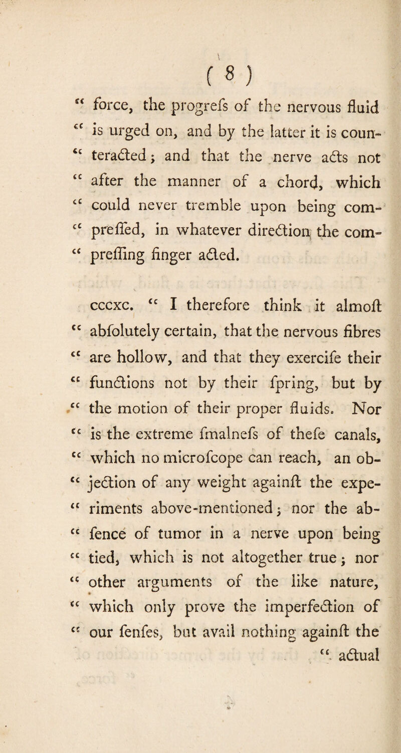 “ force, the .progrefs of the nervous fluid €C is urged on, and by the latter it is coun- teraded; and that the nerve ads not “ after the manner of a chord, which cC could never tremble upon being com- cC prefled, in whatever diredion the com- cc prefling finger aded. cccxc. cc I therefore think it almoft cc abfolutely certain, that the nervous fibres cc are hollow, and that they exercife their cc fundions not by their fpring, but by cc the motion of their proper fluids. Nor cc is the extreme fmalnefs of thefe canals, cc which no microfcope can reach, an ob- cc jedion of any weight againfl: the expe- “ riments above-mentioned 5 nor the ab- cc fence of tumor in a nerve upon being cc tied, which is not altogether true; nor <c other arguments of the like nature, which only prove the imperfedion of our fenfes, bat avail nothing againfl: the cc adual