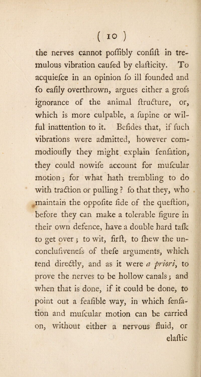 ( 1° ) the nerves cannot poffibly confift in tre- mulous vibration caufed by elafticity. To acquiefce in an opinion fo ill founded and fo eaiily overthrown, argues either a grofs ignorance of the animal ftrudure, or, which is more culpable, a fupine or wil¬ ful inattention to it. Befides that, if fuch vibrations were admitted, however com- modioufly they might explain fenfation, they could nowife account for mufcular motion 5 for what hath trembling to do with tradlion or pulling ? fo that they, who maintain the oppofite fide of the queftion, before they can make a tolerable figure in their own defence, have a double hard talk to get over ; to wit, firft, to fhew the un- conclufivenefs of thefe arguments, which tend direddy, and as it were a priori, to prove the nerves to be hollow canals; and when that is done, if it could be done, to point out a feafible way, in which fenfa¬ tion and mufcular motion can be carried on, without either a nervous fluid, or elaftic