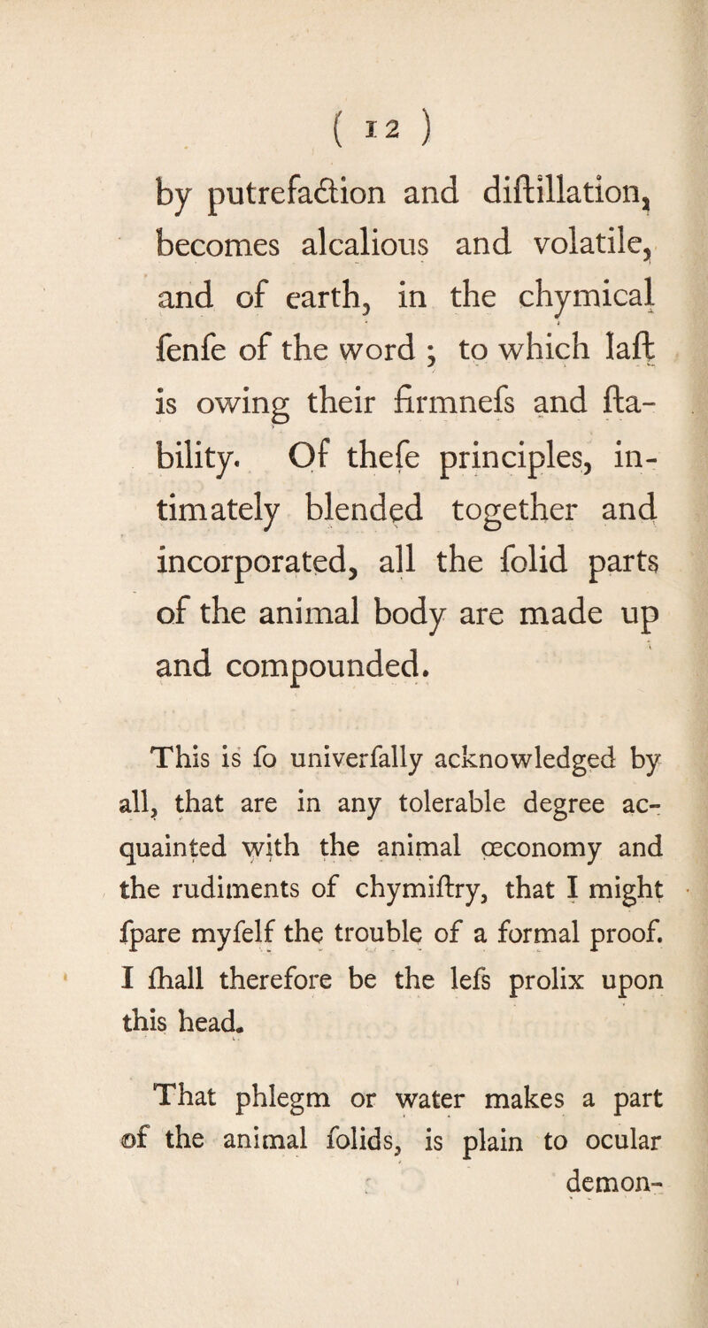 by putrefaction and diftillation, becomes alcalious and volatile, and of earth, in the chymical * j fenfe of the word ; to which laft is owing their firmnefs and (la¬ bility. Of thefe principles, in¬ timately blended together and incorporated, all the folid parts of the animal body are made up and compounded. This is fo univerfally acknowledged by all, that are in any tolerable degree ac¬ quainted with the animal ceconomy and the rudiments of chymiftry, that I might fpare myfelf the trouble of a formal proof. I fhall therefore be the lefs prolix upon this head. That phlegm or water makes a part of the animal folids? is plain to ocular demon-