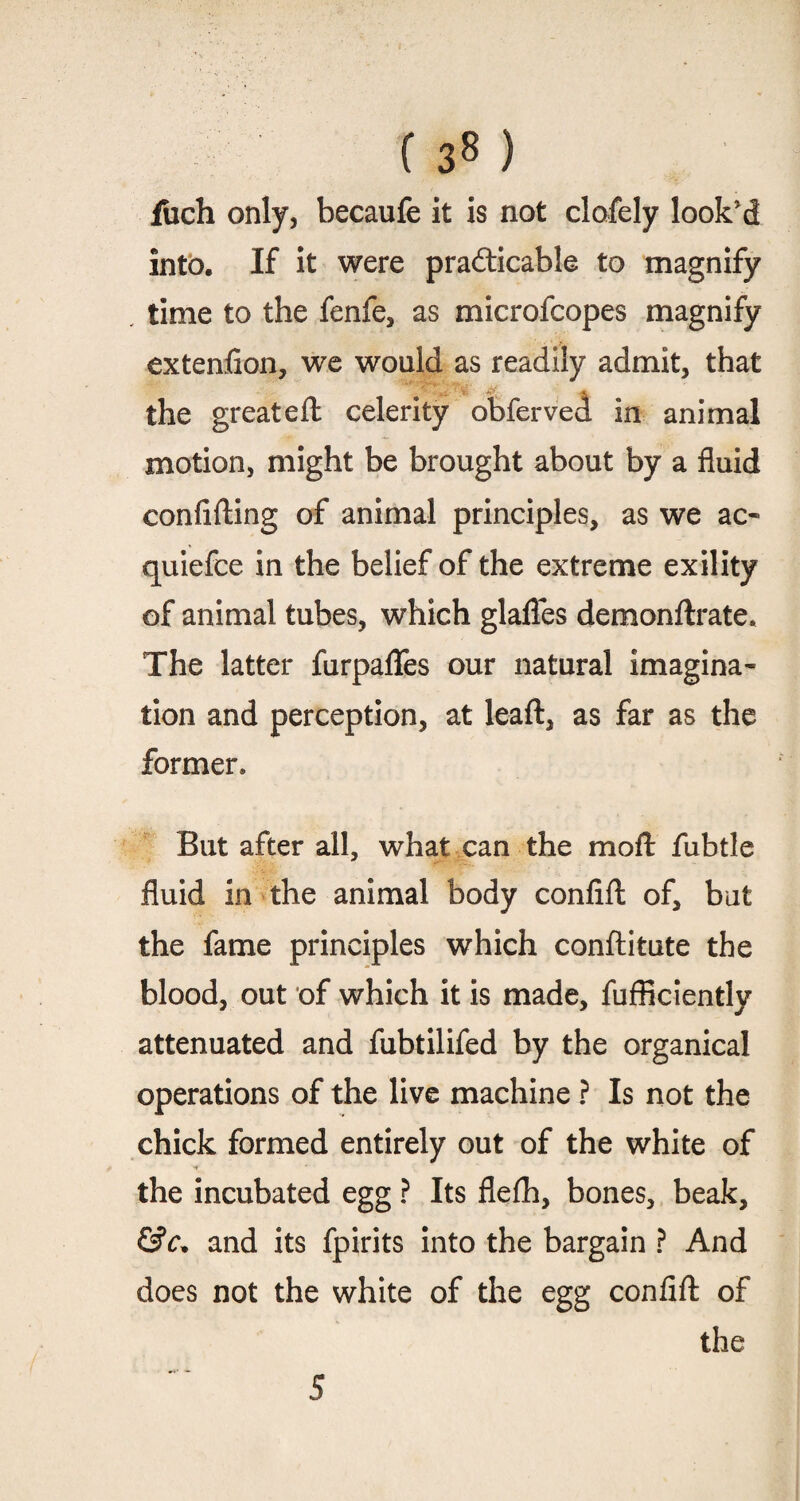 ( 3« ) fuch only, becaufe it is not clofely look'd into. If it were pra&icable to magnify time to the fenfe, as microfcopes magnify extenfion, we would as readily admit, that the great eft celerity obferved in animal motion, might be brought about by a fluid confifting of animal principles, as we ac- quiefce in the belief of the extreme exility of animal tubes, which glafles demonftrate. The latter furpaflfes our natural imagina¬ tion and perception, at leaft, as far as the former* But after all, what can the moft fubtle fluid in the animal body confift of, but the fame principles which conftitute the blood, out of which it is made, fufficiently attenuated and fubtilifed by the organical operations of the live machine ? Is not the chick formed entirely out of the white of the incubated egg ? Its flefh, bones, beak, &c. and its fpirits into the bargain ? And does not the white of the egg confift of the