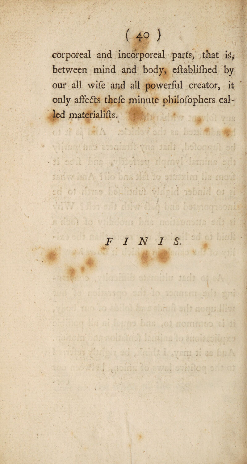 ( 4° ) corporeal and incorporeal parts, that is^ between mind and body, eftablilhed by our all wife and all powerful creator, it only affedts thefe minute philofophers cal¬ led materialifts. f BP’- > % i FINIS.