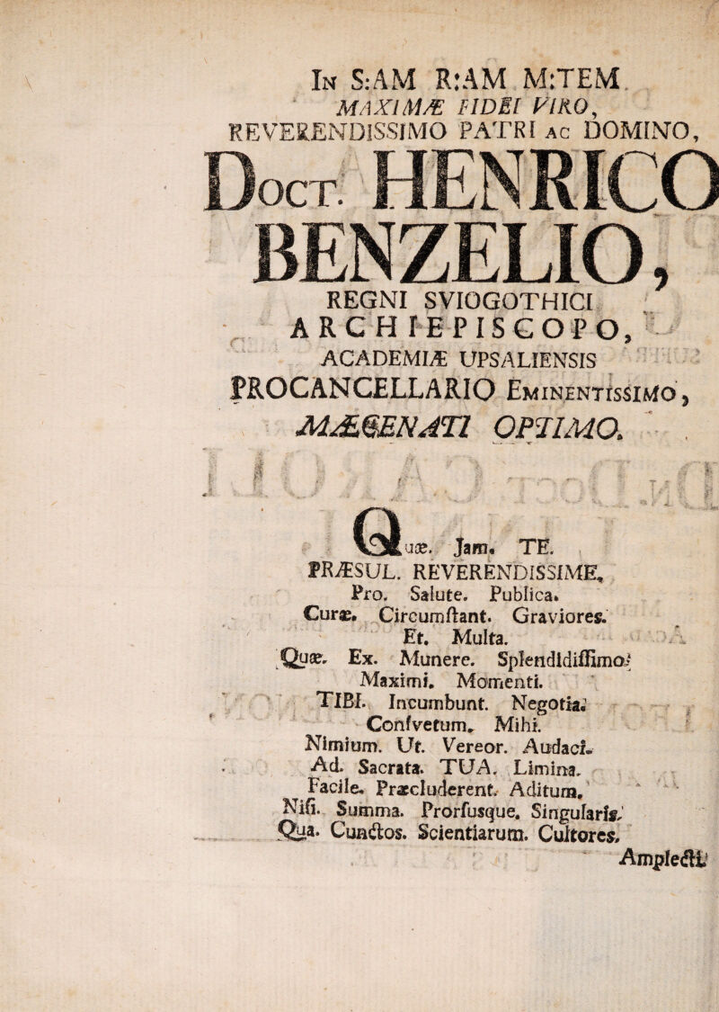 In S:AM R:AM M:TEM. MAXIM/E FIDEI VIKO, REVERENDISSIMO PATRI ac DOMINO, Docr HPM BENZELIO, REGNI SVIOGOTHICI ARCHIEPISGOPO, ACADEMIA; UPSALIENSIS PROCANCELLARIO EminentissiMo , M&QENATl OPTIMO. r'r * T H i • J «a- »' J ¥ S* Que. Jam« TE PRiESUL. REVERENDISSIME, Pro, Salute. Publica* Cur®. Circumflant. Graviores. ' Et. Multa. Qu®, Ex. Munere. Splendldiffimai Maximi. Momenti. TIBI. Incumbunt. Negotia. Confvetum» Mihi. Nimium. Ut. Vereor. Audaci» •Aci Sacrata. TUA. Limina. Facile* Praecluderent. Aditum. Nifi. Summa. Prorfusque. Singularia' Qua. Cunftos. Scientiarum. Cultorem AnyrfedlL -H, % f ^