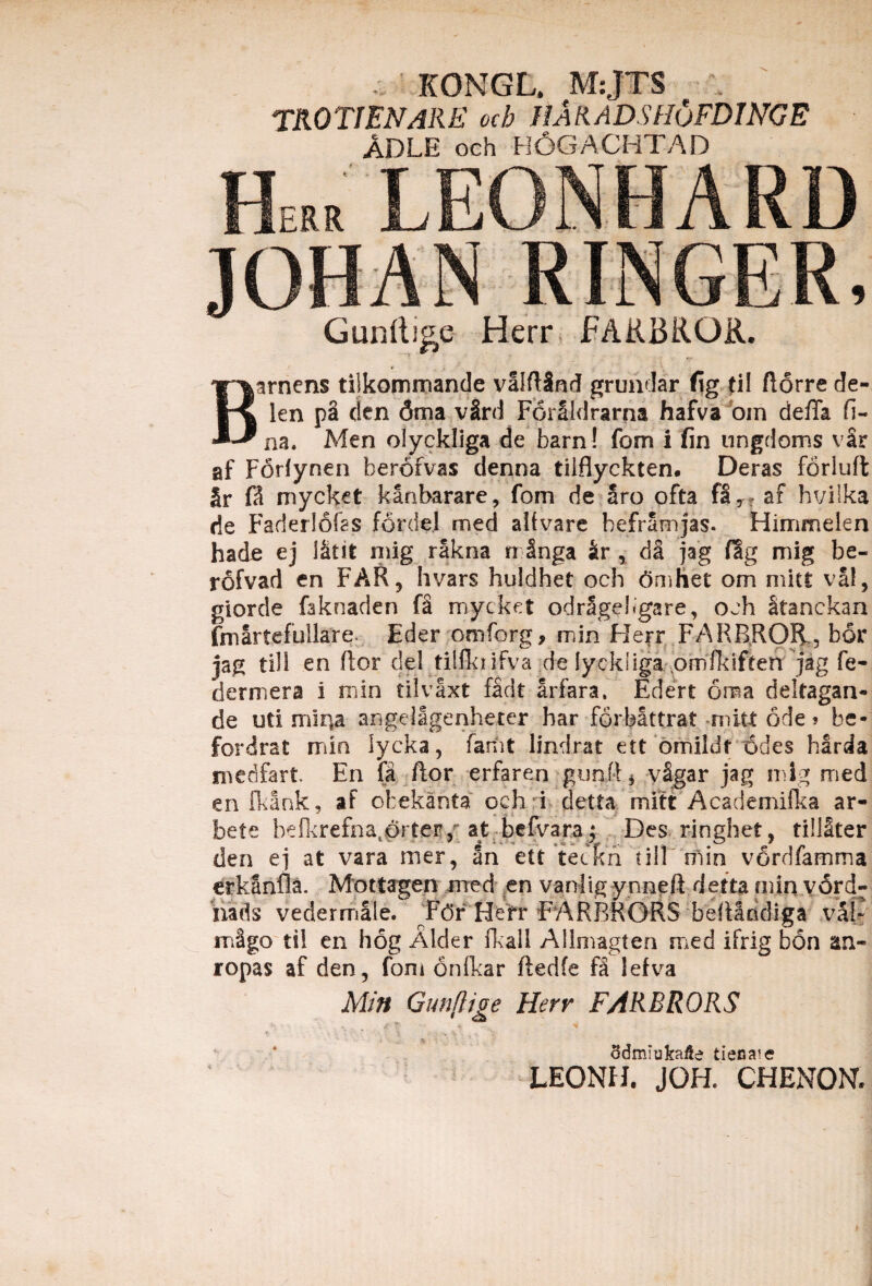 KONGL, M:JTS TROTIENARE och HaKADSHuFDINGE ADLE och H6GACHTAD Barnens tilkommande valftlnd grundar fig Jil ftorre de- 1 en p§ den dma v2rd ForSldrama hafva om defla fi- na. Men olyckliga de barn! fom i fin ungdoms vSr af Foriynen herofvas denna tilflyckten. Deras forluft §r fi mycket kanbarare, fom de aro ofta fa, af hvilka cie Faderlofss fordei med alfvare beframjas. Himmelen hade ej iatit mig rakna rr Snga ir , da jag fig mig be- rofvad en FAR, hvars huldhet och 6mhet om miti val, giorde fcknaden fi mycket odrSgeligare, och Stanckan fmartefullare Eder omforg, min Herr FARBROfk, bor jag till en flor dei tillki ifva de lyckliga .ornikiften jag fe- dermera i min tilvaxt fidt arfara. Edert ona deltagan- de uti mina angellgenheter har forbattrat mitt ode» be- fordrat min lycka, fanit lindrat ett omiidf 6des barda medfart En fa ftor erfaren gurdi* vSgar jag mig med en fkank, af obekanta och i detta mitt Acsdemifka ar- bete bef!crefnatorteF,r at befvara^ Des ringhet, tillSter den ej at vara mer, an ett teckn fili ni in vordfamma erkanfla. Mottagen med en vanlig ynneft detta min vord- nads vedermale. V6f Hefr FARBRORS befiandiga val- m§go til en hog Alder fkall Allmagten med ifrig bon an- ropas af den, fom onfkar ftedfe fi lefva Min Gunflige Herr FARBRORS 1 e ' ■, ■ 1 odmiukaite tiecate