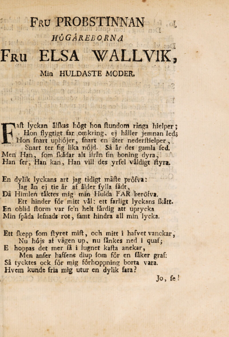 Fru probstinnan ' ' i■ ; • i ■l - - •» * J' U; .; huGAreborna •n i Fru ELSA WALLV1K, •> * Mia HUJLDASTE MODER. Faft lyckan alfkas F6gt boa ftundom ringa Fielper Hon flygtigt far omkring, ej haller jemnan led Hon fnart uphojer, fnart en ater nederftielper ^ Snart ter fig lika n6jd. Sa ar des gamla fed. Men Han, fom Ikidar ait ifran fin boning dyra, Han fer, Han kan, Han vili des yrfel vildigt ftyra; En dylik lyckans art jag tidigt mSfte profva: jag an ej tie ar af 31der fylla fidt . Da Himleti taktes mig min Hulda FaR Tberofva. Etr hinder for mitt vil: ett farligt lyckans fkltt. En oblid ftorm var fe5n helt fardig at t uprycka Min fpada lefnads rot, famt hindra all min lycka. Ett fkepp fom ftyret mift, och mitt I hafvet vanckar, Nu hdjs af vagen up, nu fankes ned i quaf; E hoppas det mer fS i lugnet kafta anekar, Men anfer haffens diup fom for en faker graf: S5 tycktes ock for mig forhoppning borta vara. Hvcm kunde fria mig utur en dylik fara ? Jo, k Cii