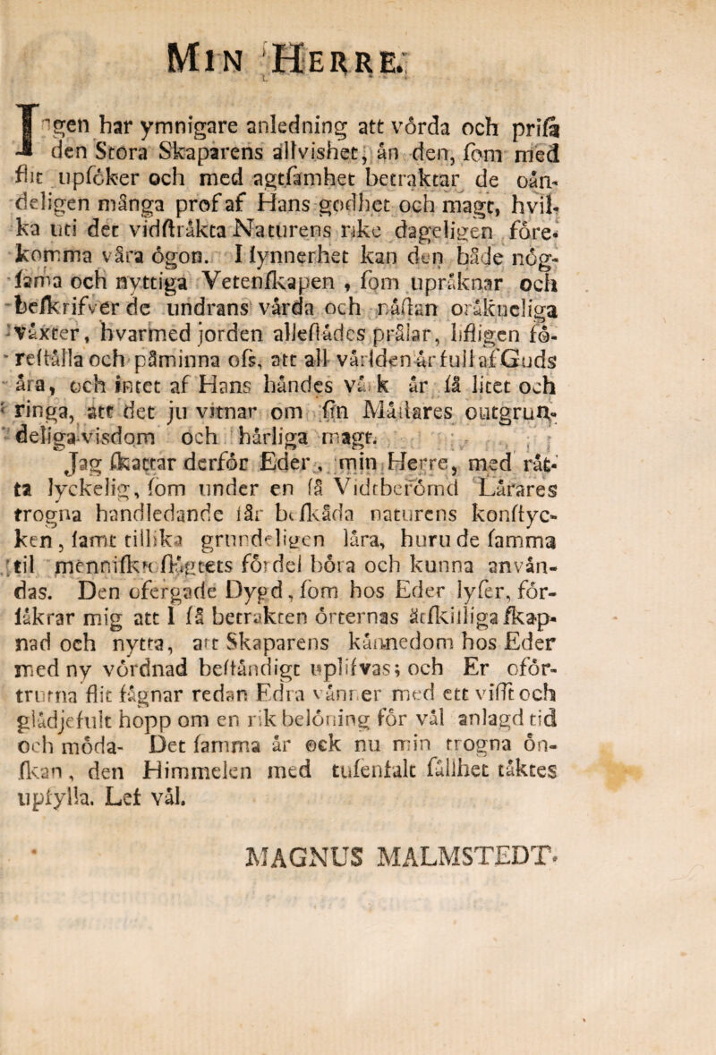 Min \Herre.; I -gen har ymnigare anledning attvorda och prifa dcn Stora Skaparens allvishet, ari den, fbm med flit upfoker och mcd agtfamhet betraktar de oan- ddigen mSnga prof af Hans godhet och magt, hvil- ka uti det vidftrakta Naturens nke dageligen fore* komma vSra 6gon. I iynnerhet kan den bade nog- fsma och nvttiga Vetenfkapen , fbm upraknsr och feefkrifver de undrans' varda och rafkn orlkneliga vixter, hvarmed jorden allefladcs prSlar, lifligcn fo- reftalla och pSminna ofs, att ali varlden ar fuil afGuds ara, och iRtet af Hans handes va k 5r fl licet och * V ringa, att det ju vitnar om fin Miliares outgruiv deligavisdom och harliga magt. f : Jae ikattar dcrfor Eder , min Herre, med rat- ta lyckelig, fom under en 18 Vidtbefornd Larares trogna handledande iSr txfkSda naturens konftyc- ken , lamt tillskj grurddiyen lara, huru de famma til mennifkn fligcets fordei hora och kunna anvan- das. Den ©Fergade Dygd, fbm hos Eder lyfer, for- lakrar mig att I (5 becrakcen orternas ^cjfkiiliga fka^p- naci och nytra, a^t Skaparens kannedom hos Eder med ny vordnad beftandigt tiplifvas; och Er ofor- trama flic f&gnar redan Edra vanner mcd ete vifftoch gladjefult hopp om en rik beloning for val anlagd tid och moda- Det famma ar ack nu min trogna 6n- fkan, den Himmelen mcd tufenfalt fullhet taktes upfylla. Lef val. MAGNUS MALMSTEDT-