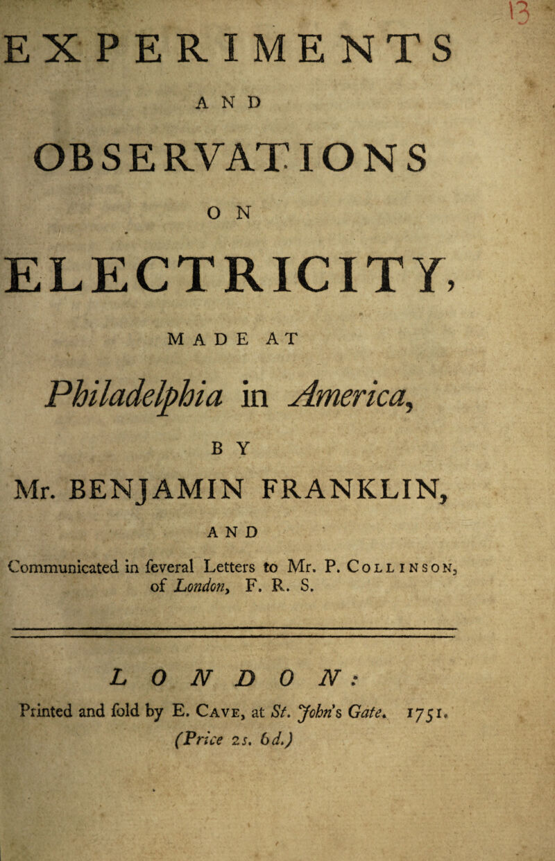 EXPERIMENTS AND OBSERVATIONS O N r W'Vj»-\ i ,*v'5 • r#^ > , * - ' ,Av y*? v *. of, , / ELECTRICITY, MADE AT Philadelphia in America., B Y Mr. BENJAMIN FRANKLIN, AND Communicated in feveral Letters to Mr. P. Collinson3 of London.) F. R. S. LONDON: Printed and fold by E. Cave, at St. Johns Gate* 1751.