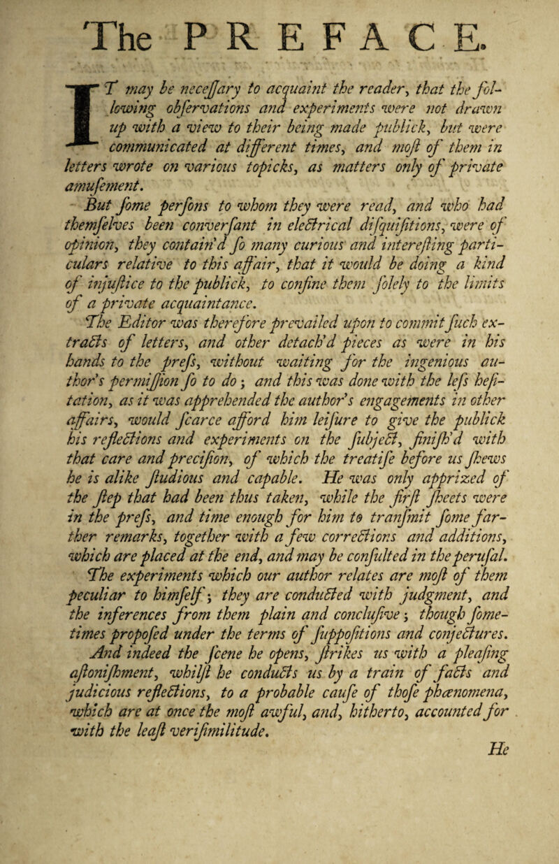 The PREFA C E. IT may be necejjary to acquaint the reader, that the fol¬ lowing obfervations and experiments were not drawn up with a view to their being made publick, but were communicated at different times, and mojl of them in letters wrote on various topicks, as matters only of private amufement. But fome perfons to whom they were read, and who had themfelves bee?i converfant in eleCtrical difquifitions, were of opinion, they contain'd fo many curious and interefiing parti¬ culars relative to this affair, that it would be doing a kind of injuftice to the publick, to co?ijine them folely to the limits of a private acquaintance. The Editor was therefore prevailed upon to commit fuck ex¬ tracts of letters, and other detach'd pieces as were in his hands to the prefs, without waiting for the ingenious au¬ thor s permiffon fo to do; and this was done with the lefs hefi- t at ion, as it was apprehended the author s engagements in other affairs, would fcarce afford hi??i leifure to give the publick his refections and experiments on the fubjeCi, finiftid with that care and precifion, of which the treatife before us ffews he is alike fudious and capable. He was only apprized of the fep that had been thus taken, while the fir ft fheets were in the prefs, and time enough for him to tranfmit fome far¬ ther remarks, together with a few corrections and additions, which are placed at the end, and may be confulted in the perufal. The experiments which our author relates are rnoft of them peculiar to himfelf; they are conducted with judgment, and the inferences from them plain and cojiclufive; though fome- times propofed under the terms of fuppofitions and conjectures. And indeed the fcene he opens, fir ikes us with a pleafmg afionifoment, whilfi he conducts us by a train of faCls and judicious reflections, to a probable caufe of thofe phcenomena, which are at once the mofi awful, and, hitherto, accounted for with the leaf verifimilitude. He