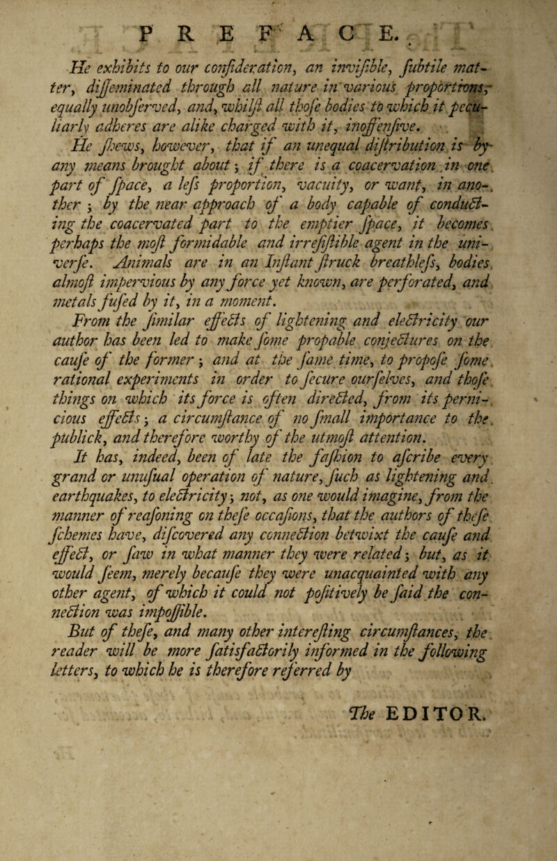 He exhibits to our confideration, an invifible, fubtile mat- dijfeminatcd through all nature in various proportions,- equally unobferved, whilfi all thofe bodies to which it pecu¬ liarly adheres are alike charged with it, inofi'enfive. He jhews, however, f&z/ if unequal dijlribution is by- any means brought about; if there is a coacervation in one. pai't of fpace, *z lefs propoiAon, vacuity, . ther • the near approach of a body capable of conduct¬ ing the coacervated part to the emptier fpace, 2V becomes perhaps the moft formidable and irrefiflible agent in the uni- verfe. Animals are in an Infant fir uck breathlefs, bodies almofi impervious by any force yet known, <zr£ perforatedand metals fufed by it, <2 moment. From the fimilar effects of lightening and electricity our author has been led to make fame prop able conjectures on the caufe of the f ormer -, and at the fame time, to propofa fame ratio?7al experiments in order to fecure our[elves, *7/2/ thofe things oil which its force is often directed, from its perni¬ cious effects; <2 circumftance of no fmall importance to the, publick, and therefore worthy of the utmofi attention. /if has, indeed, Z^/2 of late the fajhion to aferibe every grand or unufual operation of nature, fuch as lightening and. earthquakes, to electricity 3 not, as one would imagine, from the maimer of reafajiing on thefa occafions, that the authors of thefe fchemes have, difeovered any connection betwixt the caufe and efifeCt, or faw in what manner they were related; but, as it woidd feem, merely becaufa they were unacquainted with any other agent, of which it could not pofitively be [aid the con¬ nection was impofible. But of thefe, and many other interefting circumfiances, the reader will be more fatisfaCiorily informed in the following letters, to which he is therefore referred by The EDITOR.
