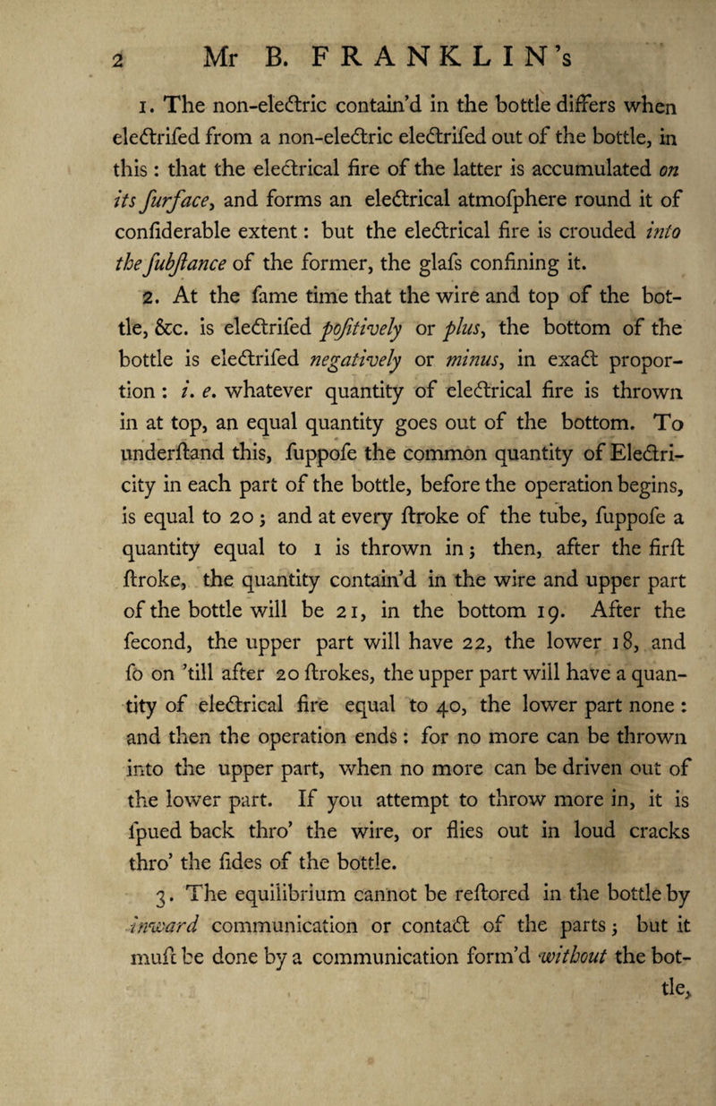 1. The non-eledtric contain’d in the bottle differs when eledtrifed from a non-eledtric eledtrifed out of the bottle, in this: that the electrical fire of the latter is accumulated on its furface, and forms an eledtrical atmofphere round it of confiderable extent: but the eledtrical fire is crouded into thefubjlance of the former, the glafs confining it. 2. At the fame time that the wire and top of the bot¬ tle, &c. is eledtrifed pojitively or plus, the bottom of the bottle is eledtrifed negatively or minus, in exadt propor¬ tion : /. e. whatever quantity of eledtrical fire is thrown in at top, an equal quantity goes out of the bottom. To underftand this, fuppofe the common quantity of Eledtri- city in each part of the bottle, before the operation begins, is equal to 20 $ and at every ftroke of the tube, fuppofe a quantity equal to 1 is thrown in; then, after the firft ftroke, the quantity contain’d in the wire and upper part of the bottle will be 21, in the bottom 19. After the fecond, the upper part will have 22, the lower 18, and fo on ’till after 20 ftrokes, the upper part will have a quan¬ tity of eledtrical fire equal to 40, the lower part none: and then the operation ends: for no more can be thrown into the upper part, when no more can be driven out of the lower part. If you attempt to throw more in, it is fpued back thro’ the wire, or flies out in loud cracks thro’ the fides of the bottle. 3. The equilibrium cannot be reftored in the bottle by inward communication or contadt of the parts; but it muft be done by a communication form’d without the bot¬ tle.