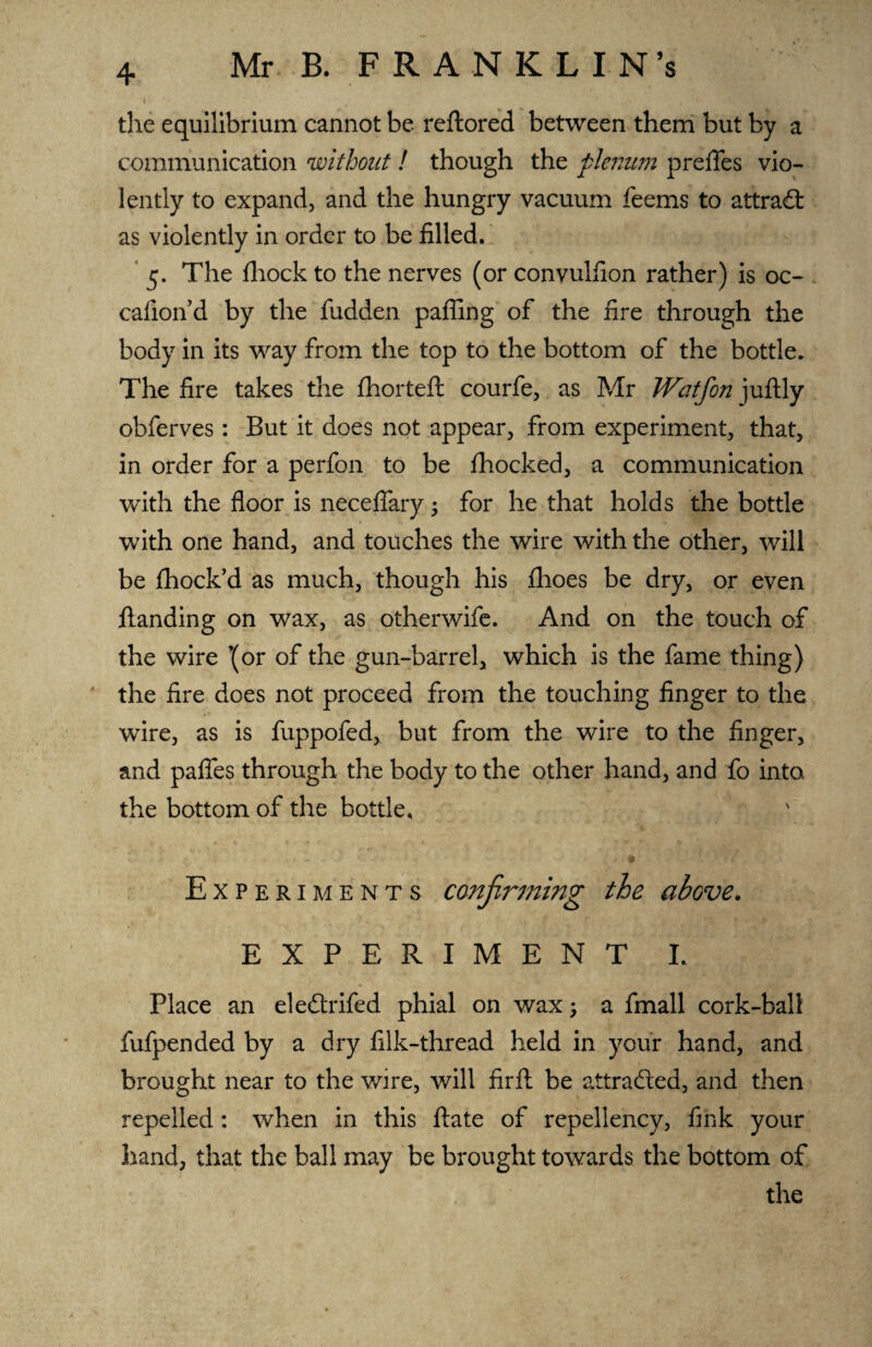 I the equilibrium cannot be reftored between them but by a communication without ! though the plenum prefles vio¬ lently to expand, and the hungry vacuum feems to attract as violently in order to be filled. 5. The fhock to the nerves (or convulfion rather) is oc- cafion’d by the fudden paffing of the fire through the body in its way from the top to the bottom of the bottle. The fire takes the fhorteft courfe, as Mr Watfon juftly obferves : But it does not appear, from experiment, that, in order for a perfon to be fhocked, a communication with the floor is neceffary; for he that holds the bottle with one hand, and touches the wire with the other, will be fliock’d as much, though his fhoes be dry, or even ftanding on wax, as otherwife. And on the touch of the wire ’(or of the gun-barrel, which is the fame thing) the fire does not proceed from the touching finger to the wire, as is fuppofed, but from the wire to the finger, and pafles through the body to the other hand, and fo into, the bottom of the bottle. Experiments confirming the above. EXPERIMENT L Place an eleftrifed phial on wax, a fmall cork-ball fufpended by a dry filk-thread held in your hand, and brought near to the wire, will fir ft be attracted, and then repelled: when in this ftate of repellency, fmk your hand, that the ball may be brought towards the bottom of the