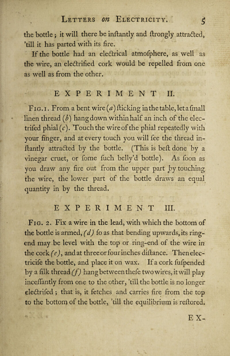 the bottle; it will there be inftantly and ftrongly attracted, ’till it has parted with its fire. If the bottle had an eleCtrical atmofphere, as well as the wire, an electrified cork would be repelled from one as well as from the other. EXPERIMENT II. Fig. i. From a bent wire [a) {ticking in the table, let a fmall linen thread (b) hang down within half an inch of the elec- trifed phial (c). Touch the wireof the phial repeatedly with your finger, and at every touch you will fee the thread in¬ ftantly attracted by the bottle. (This is beft done by a vinegar cruet, or fome fuch belly’d bottle). As foon as you draw any fire out from the upper part by touching the wire, the lower part of the bottle draws an equal quantity in by the thread. EXPERIMENT III. Fig. 2. Fix a wire in the lead, with which the bottom of the bottle is armed, (d) fo as that bending upwards, its ring- end may be level with the top or ring-end of the wire in the cork (e)> and at three or four inches diftance. Then elec- tricife the bottle, and place it on wax. If a cork fufpended by a filk thread^)) hang between thefe two wires, it will play inceflantly from one to the other, ’till the bottle is no longer eleCtrifed; that is, it fetches and carries fire from the top to the bottom of the bottle, hill the equilibrium is reftored.