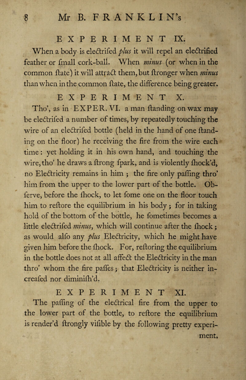 EXPERIMENT IX. When a body is eledlrifed plus it will repel an eledlrified feather or fmall cork-ball. When minus (or when in the common ftate) it will attradl them, but ftronger when minus than when in the common ftate, the difference being greater. EXPERIMENT X. Tho’, as in EXPER. VI. a man ftanding on wax may be eledlrifed a number of times, by repeatedly touching the wire of an eledlrifed bottle (held in the hand of one ftand¬ ing on the floor) he receiving the fire from the wire each time: yet holding it in his own hand, and touching the wire, tho’ he draws a ftrong fpark, and is violently fhock’d, no Eledlricity remains in him ; the fire only pafllng thro’ him from the upper to the lower part of the bottle. Ob- ferve, before the fhock, to let fome one on the floor touch him to reftore the equilibrium in his body; for in taking % hold of the bottom of the bottle, he fometimes becomes a little eledlrifed minus, which will continue after the fhock; as would alfo any plus Eledlricity, which he might have given him before the fhock. For, reftoring the equilibrium in the bottle does not at all affedt the Eledlricity in the man thro’ whom the fire pafles ; that Eledlricity is neither in- creafed nor diminifh’d. EXPERIMENT XI. The pafling of the eledlrical fire from the upper to the lower part of the bottle, to reftore the equilibrium is render’d ftrongly vifible by the following pretty experi¬ ment.