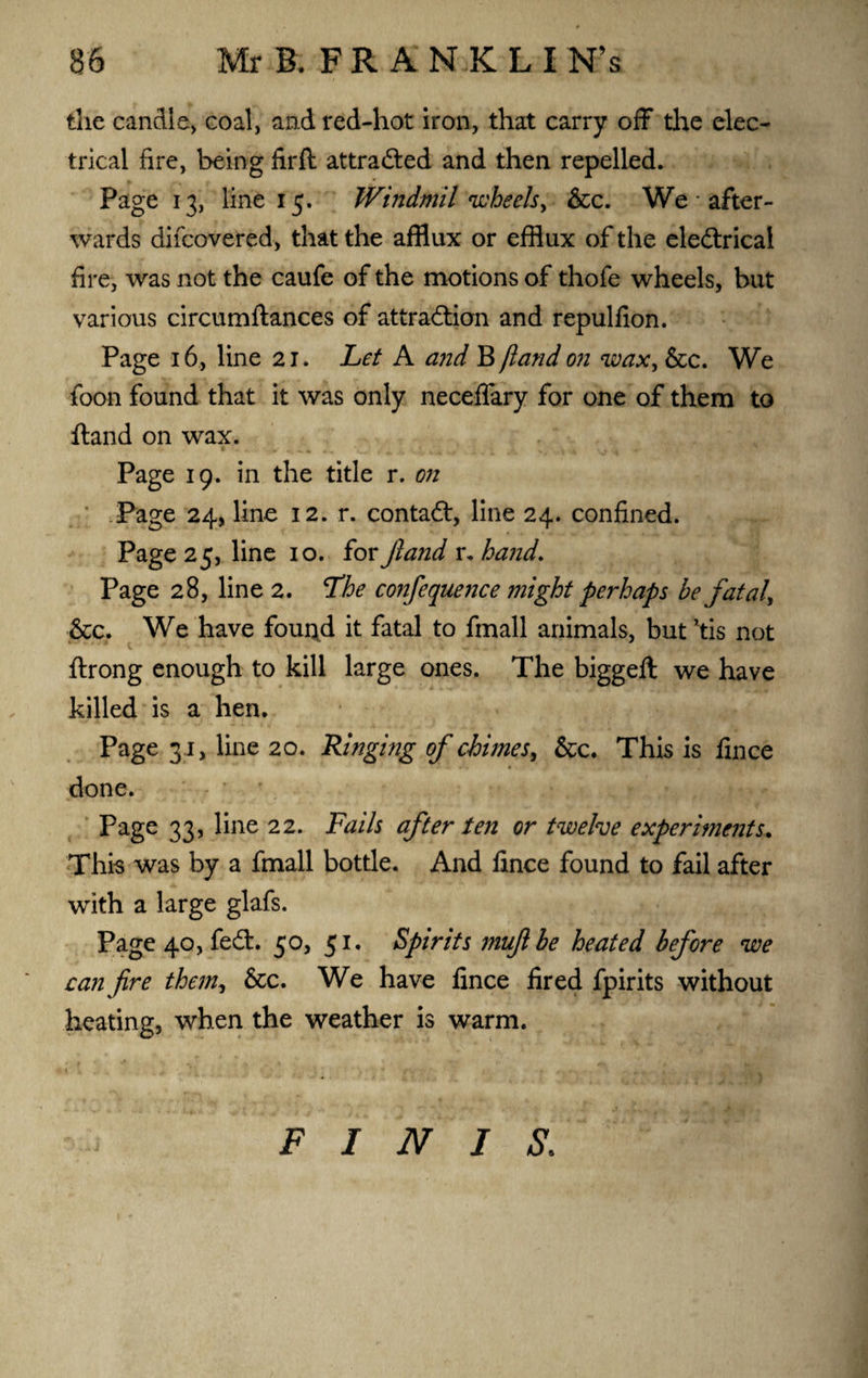 the candle, coal, and red-hot iron, that carry off the elec¬ trical fire, being firft attradted and then repelled. Page 13, line 15. Windmil wheels, &c. We * after¬ wards difcovered, that the afflux or efflux of the eledtrical fire, was not the caufe of the motions of thofe wheels, but various circumftances of attraction and repulfion. Page 16, line 21. Let A and B )land on wax, &c. We toon found that it was only neceffary for one of them to ftand on wax. Page 19. in the title r. on Page 24, line 12. r. contadt, line 24. confined. Page 25, line 10. for jland r. hand. Page 28, line 2. The confequence might perhaps be fatal, &c. We have fouqd it fatal to fmall animals, but *tis not ftrong enough to kill large ones. The biggeft we have killed is a hen. Page 31, line 20. Ringing of chimes, &c. This is fince done. Page 33, line 22. Fails after ten or twelve experiments. This was by a fmall bottle. And fince found to fail after with a large glafs. Page 40, fedt. 50, 51. Spirits muftbe heated before we can fire them, &c. We have fince fired fpirits without heating, when the weather is warm. FINIS.