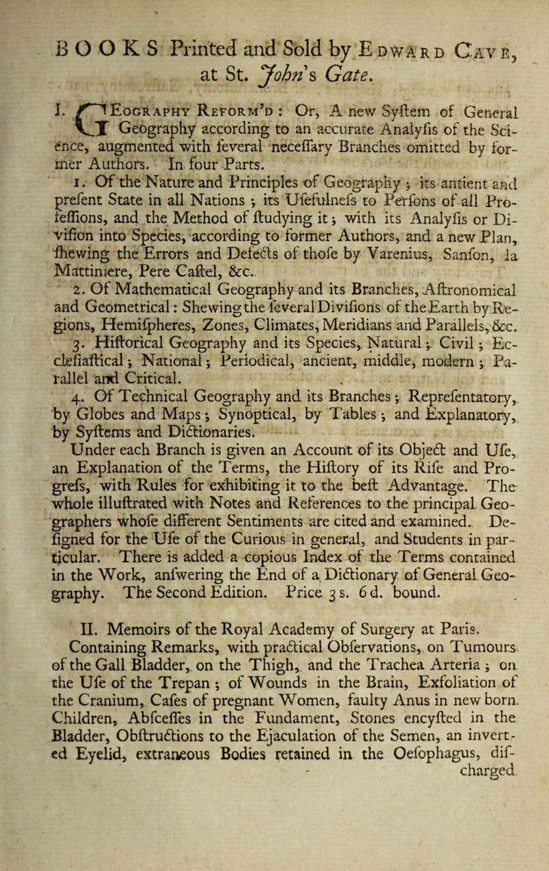 at St. Johns Gate. L ^IEography Reform’d : Or, A new Syftem of General VT Geography according to an accurate Analyfis of the Sci¬ ence, augmented with leveral neceffary Branches omitted by for¬ mer Authors. In four Parts. 1. Of the Nature and Principles of Geography y its antient and prefent State in all Nations y its Ufefulnefs to Perfons of all Pro- feffions, and the Method of fludying it y with its Analyfis or Di- vifion into Species, according to former Authors, and a new Plan, fhewing the Errors and Defeats of thofe by Varenius, Sanfon, la Mattiniere, Pere Caftel, &c.. 2. Of Mathematical Geography and its Branches, Aflronomical and Geometrical: Shewing the feveralDivifions of the Earth by Re¬ gions, Hemifpheres, Zones, Climates, Meridians and Parallels, &c, 3. Hiftorical Geography and its Species, Natural y Civily Ec- ciefiaflical y National y Periodical, ancient, middle, modern y Pa¬ rallel and Critical. 4. Of Technical Geography and its Branches y Reprefentatory,. by Globes and Mapsy Synoptical, by Tables y and Explanatory, by Syflems and Dictionaries. Under each Branch is given an Account of its ObjeCt and Ufe, an Explanation of the Terms, the Hiflory of its Rife and Pro- grefs, with Rules for exhibiting it to the beft Advantage. The whole illuflrated with Notes and References to the principal Geo¬ graphers whofe different Sentiments are cited and examined. De- ftgned for the Ufe of the Curious in general, and Students in par¬ ticular. There is added a copious Index of the Terms contained in the Work, anfwering the End of a Dictionary of General. Geo¬ graphy. The Second Edition. Price 3 s. 6 d. bound. II. Memoirs of the Royal Academy of Surgery at Paris. Containing Remarks, with practical Obfervations, on Tumours of the Gall Bladder, on the Thigh,, and the Trachea Arteria y on the Ufe of the Trepan y of Wounds in the Brain, Exfoliation of the Cranium, Cafes of pregnant Women, faulty Anus in newborn. Children, Abfceffes in the Fundament, Stones encyfbed in the Bladder, ObftruCtions to the Ejaculation of the Semen, an invert¬ ed Eyelid, extraneous Bodies retained in the Oefophagus, dif- charged