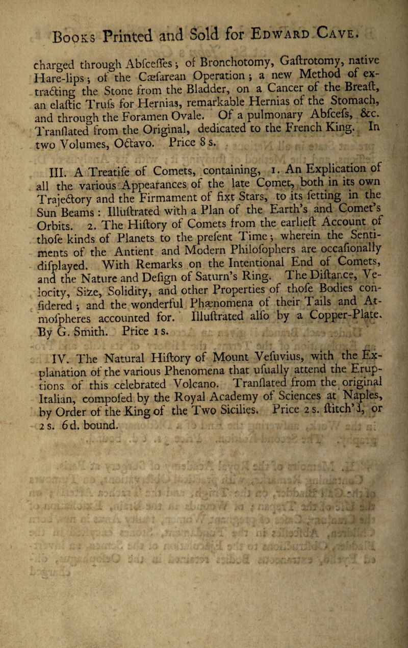 charged through AbfcelTes •, of Bronchotomy, Gadrotomy, native Hare-lips •, of the Caefarean Operation ; a new Method of ex¬ tracting the Stone from the Bladder, on a Cancer of the Bread, an eladic Trufs for Hernias, remarkable Hernias of the Stomach, and through the Foramen Ovale. Of a pulmonary Abfcefs, &c. Tranflated from the Original, dedicated to the French King. In two Volumes, Octavo. Price 8 s. III. A Treatife of Comets, containing, i. An Explication of all the various Appearances of the late Cpmet, both in its own Trajectory and the Firmament of fixt Stars, to its letting in the Sun Beams: Illudrated with a Plan of the Earth’s and Comet’s^ Orbits. 2. The Hidory of Comets from the earlied Account oi thofe kinds of Planets to the prefent Time *, wherein the Senti¬ ments of the Antient and Modern Philofophers are occafionally difplayed. With Remarks on the Intentional End of Comets, and the Nature and Delign of Saturn s Ring. The Didance, Ve¬ locity, Si*e, Solidity, and other Properties of thofe Bodies con¬ sidered *, and the wonderful Phenomena of their Tails and At- mofpheres accounted for. Illudrated alio by a Copper-Plate. By G. Smith. Price i s. IV. The Natural Hidory of Mount Vefuvius, with the Ex¬ planation of the various Phenomena that ufually attend the Erup¬ tions of this celebrated Volcano. Tranflated from the original Italian, compofed by the Royal Academy of Sciences at Naples, by Order of the King of the I wo Sicilies. Price 2 s. ditch i, or 2 s. 6 d. bound.