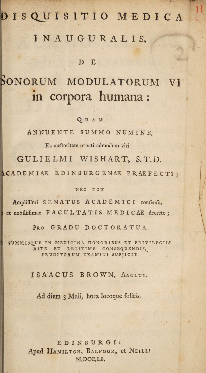 I NAUGURALIS, D E Sonorum modulatorum \ in corpora humana: Q u A M Annuente summo numine. Ex audloritate ornati admodum viri GULIELMI WISHART, S. T. D, ICADE MIAE E DI N BURGE NAE PRAEFECTI NE C NO N Ampliflami SENATUS ACADEMICI confenfu, et nobiliflimae FACULTATIS MEDIC AE decreto j Pro GRADU DOCTORATUS* SUMMISQUE IN MEDICINA HONORIBUS ET PRIVILEGIIS RITE ET LEGITIME CONSEQUENDIS^ ERUDITORUM EXAMINI SUBJICIT XSAACUS EROWN, Anglus, Ad diem 3 Maii, hora locoque folitis. EDI N BURGI: Apud Hamilton, Balfour, et Neilis M,DCCaLL