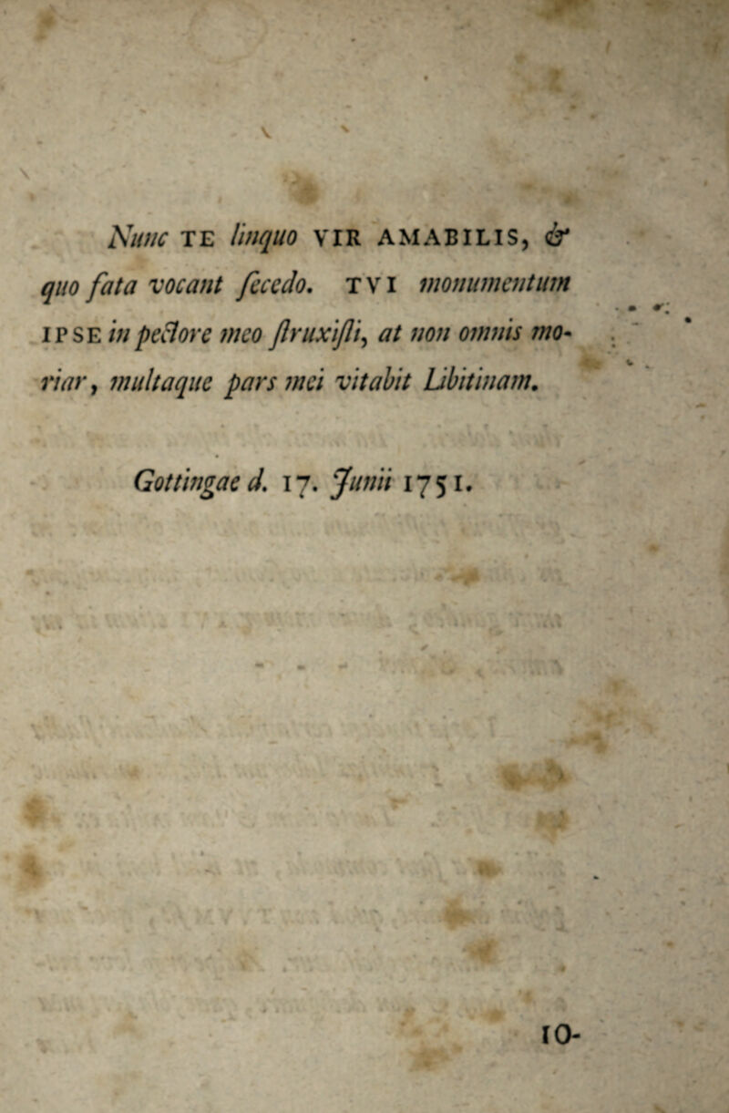 A'unc TE Ihiquo VIR AMABILIS, & quo fata vocant fece do. t V i monumentum ipse in pedore meo ftruxijli, at non omnis mo¬ riar , multaque pars mei vitabit Libitinam. it • t €> • It t * . Gottingae d. 17. Junii 1751.