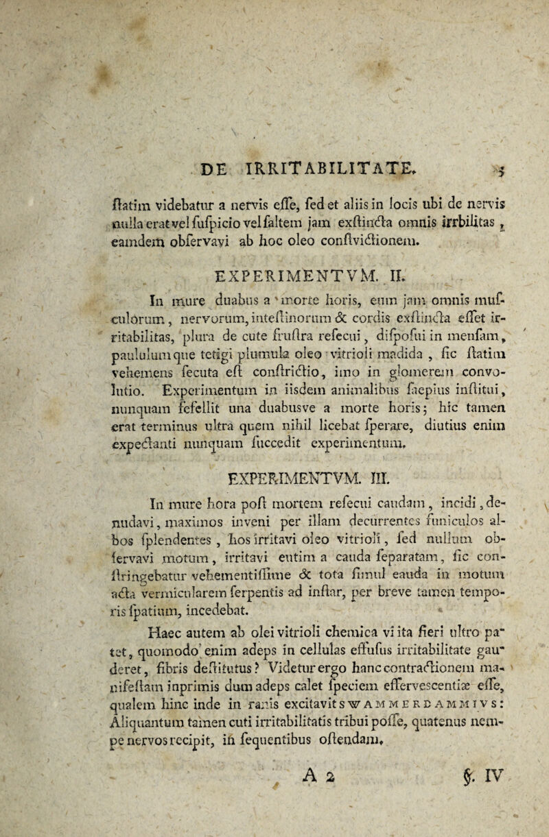 jflatim videbatur a nervis efle, fedet aliis in locis ubi de nervis nulla erat vel fufpicio velfaltem jam exftinda omnis irrbilitas , eamdem obfervayi ab hoc oleo conhvidionem. experimentvm.il In mure duabus a'morte horis, eum jam omnis muf- eulorum, nervorum, inteflinorum & cordis ex fluida eflet ir¬ ritabilitas, plura de cute fruflra refecui, difpofui in menfam, paululum que tetigi plumuk oleo vitrioli madida , iic flatiin vehemens fecuta efl conflridio, imo in glomerem convo- lutio. Experimentum in iisdem animalibus laepius inftitui, nunquam refellit una duabusve a morte horis; hic tamen erat terminus ultra quem nihil licebat iperare, diutius enim expedanti nunquam fuccedit experimentum. EXPERIMENTVM. III. In mure hora poft mortem refecui caudam , incidi, de¬ nudavi, maximos inveni per illam decurrentes funiculos al¬ bos fplendentes , hos irritavi oleo vitrioli, ied nullum ob- fervavi .motum, irritavi eutim a cauda feparatam, fic con¬ fringebatur vehementiffime Sc tota fimul eauda in motum ada vermicularem ferpentis ad infhr, per breve tamen tempo¬ ris Ipatium, incedebat. Haec autem ab olei vitrioli chemica vi ita heri nitro pa” tet, quomodo enim adeps in cellulas effufus irritabilitate gau* deret, fibris deftitutus? Videtur ergo hanc contradionem ma- nifeflatn inprimis dum adeps calet fpeciem effervescenti# efTe, qualem hinc inde in ranis excitavitswammerdammivs: Aliquantum tainen cuti irritabilitatis tribui polle, quatenus nem¬ pe nervos recipit, in fequentibus offendam,