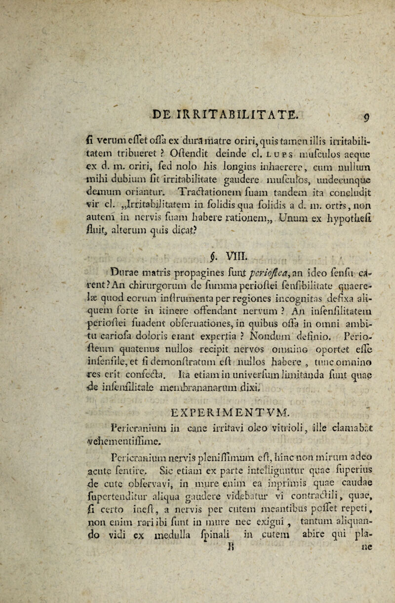 fi verutti efiet ofla ex‘dura riiatre oriri,quis tamen illis irritabili¬ tatem tribueret? Offendit deinde cLlups iinifculos aeque ex d. m. oriri, fed nolo his longius inhaerere, cum nullum mihi dubium fit irritabilitate gaudere amiculos, undecunque demum oriantur. Traditionem luam tandem ita concludit vir cl. Irritabilitatem in folidis qua folidis a d. m. ortis, non autem in nervis fuam habere rationem,, Unum ex hypothefi fluit^ alterum quis dicat? f. VIII. Durae matris propagines funi: pcrioftea, an ideo fenfu ca¬ rent ? An chirurgorum de fumma perioflei fenfibilitate quaere* Ix quod eorum inflrumenta per regiones incognitas defixa ali¬ quem forte in itinere offendant nervum ? An infenfilitatem perioflei fuadent obferuationes, in quibus ofla in omni ambi¬ tu cariofa doloris eiant expertia ? Nondum definio, Perio- fleum quatenus nullos recipit nervos omnino oportet efle inienfile, et fi demonftratiim eft nullos habere , tunc omnino res erit confeda. Ita etiam in univerfum limitanda fiuit quae de infejnfilitale meinbraiianarmn dixi. EXPERIMENTUM. Pericranium in cane irritavi oleo vitrioli, ille clamabat vehementiflime. Pericranium nervis pleniffimum e fi, hinc non mirum adeo acute fentire. Sic etiam ex parte inteliiguiittir quae iuperius de cute obfervavi, in mure enim ea inprimis quae caudae fupertenditur aliqua gaudere videbatur vi contradili, qu3e, fi certo i ne fi, a nervis per cutem meantibus peifet repeti, non enim rari ibi funt in mure nec exigui , tantum aliquan¬ do vidi ex medulla /pinali in cutem abire qui pia¬ li ne