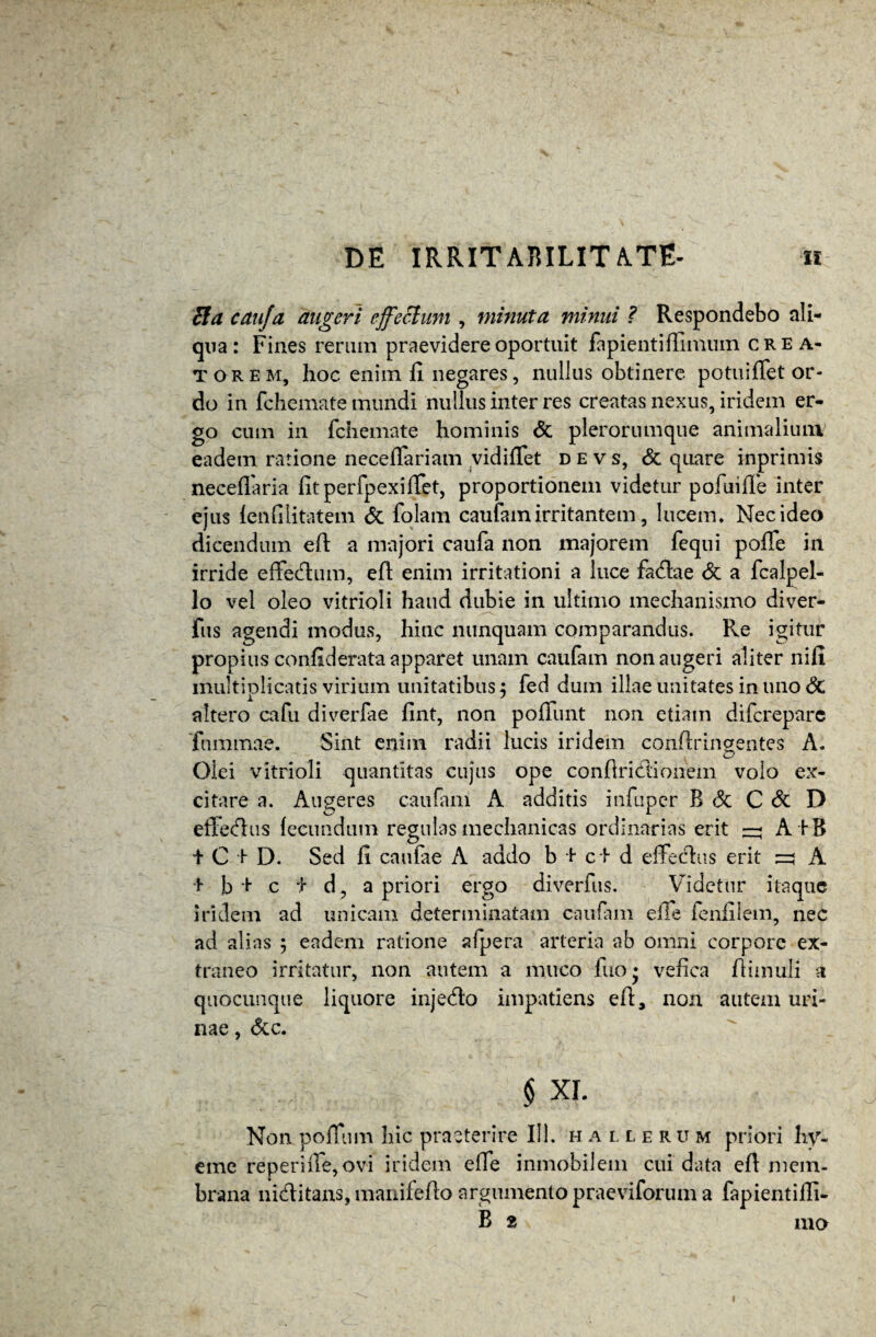 Eia cauja augeri effectum , minuta minui ? Respondebo ali¬ qua: Fines rerum praevidere oportuit fapienti (limum crea¬ torem, hoc enim (i negares, nullus obtinere potuiffet or¬ do in fchemate mundi nullus inter res creatas nexus, iridem er¬ go cum in fchemate hominis & pierorumque animalium eadem ratione neceffariam vidiffet devs, & quare inprimis neceffaria fitperfpexiffet, proportionem videtur pofuide inter ejus ienfilitatem <5t folam caufam irritantem, lucem* Nec ideo dicendum efl: a majori caufa non majorem fequi poffe in irride effedlum, eft enim irritationi a luce fa&ae & a fcalpel- lo vel oleo vitrioli haud dubie in ultimo mechanismo diver- fus agendi modus, hinc nunquam comparandus. Re igitur propius confiderata apparet unam caufam non augeri aliter nifi multiplicatis virium unitatibus, fed dum illae unitates in uno <$C altero cafu diverfae fint, non poffunt non etiam difcrepare fummae. Sint enim radii lucis iridem conftringentes A. Olei vitrioli quantitas cujus ope conflriclionem volo ex¬ citare a. Augeres caufam A additis infuper B & C & D efferus (eeundum regulas mechanicas ordinarias erit ^ A iB t C i D. Sed (i caufae A addo b + ct d e (feclas erit zz A + b * c i d, a priori ergo diverfus. Videtur itaque iridem ad unicam determinatam caufam e(Te fenfilem, nec ad alias ; eadem ratione afpera arteria ab omni corpore ex¬ traneo irritatur, non autem a muco fuo* vefica (limuli a quocunque liquore injedlo impatiens eft, non autem uri¬ nae , &c. § XI. Non pojffum hic praeterire 111. hallerum priori hy- eme reperiife, ovi iridem e(fe inmobiiem cui data eft mem¬ brana niclitans, manifeflo argumento praeviforum a fapientifli- B 2 mo