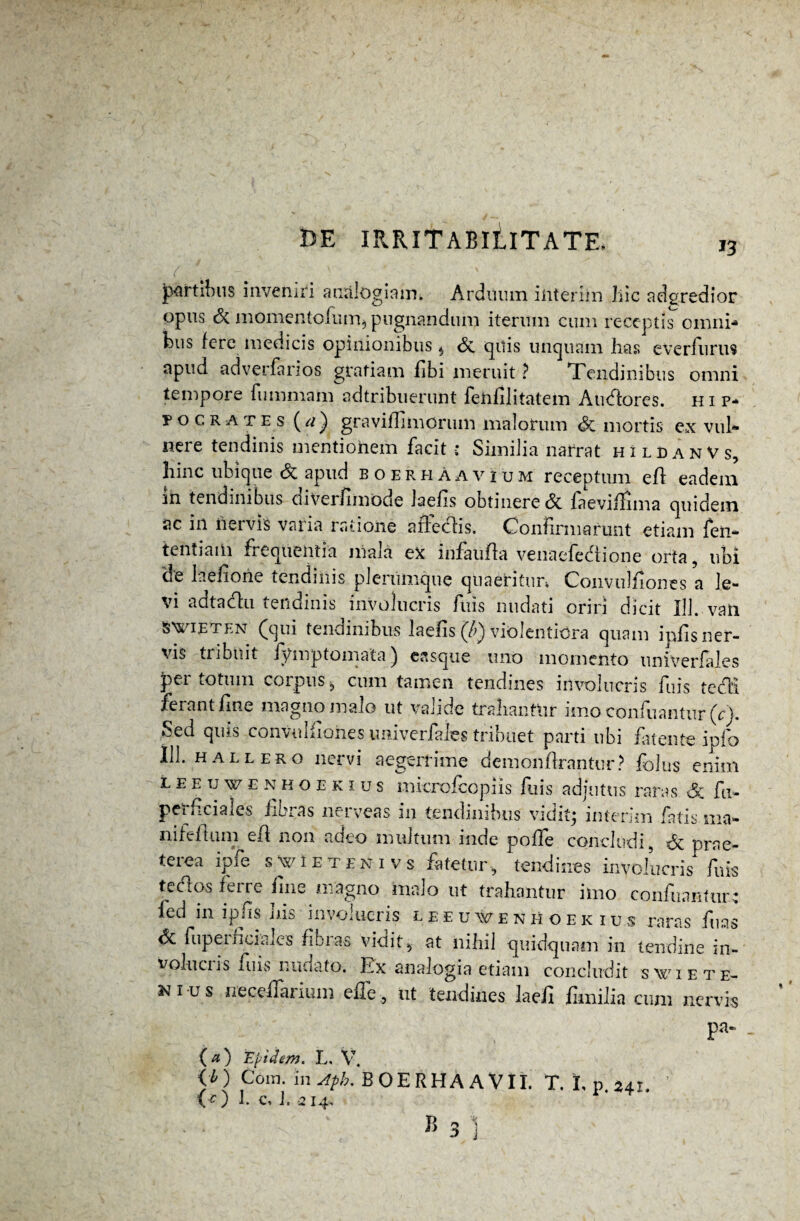 J3 ( portibus inveniri arnilogiaim Ardiium iiiterim hic adgredior opus & momentofum* pugnandum iterum cum receptis omni-» tus fere medicis opinionibus $ St quis unquam has everfurus apud adverfarios gratiam fibi meruit ? Tendinibus omni tempore fummahi adtribuerunt fehfilitatem Audorcs. Hip¬ pocrates graviffirncrum malorum St mortis cx vub» nere tendinis mentionem facit : Similia narrat hildanVs, hinc ubique St apud boerhAavium receptum eft eadem in tendinibus diverfimode laefis obtinere <$c faeviilima quidem ac in nervis varia ratione affedis. Confirmarunt etiam fen- tentiam frequentia niaia ex infaufla venacfedione orta , ubi de laefione tendinis plerumque quaeritur* Convulfiones a le¬ vi adtadu tendinis involucris fuis nudati oriri dicit 111. vati S^ieten (qui tendinibus laelis (/>) violentiora quam ipfis ner¬ vis tribuit fyrnptomata) casque uno momento univerlales per totum corpus, cum tamen tendines involucris fuis tedi ferant fine magno malo ut valide trahanttir imo confuantur (c). Sed quis convulfiohes imiverfales tribuet parti ubi fatente ipfb 111. hallero nervi aegerrime demonflrantur? felus enim l e e u w e n h o e k i u s microfcopiis filis adjutus raras St fu- perficiales fibras nerveas in tendinibus vidit* interim fatis ma¬ ni fef Ium ed non adeo multum inde poffe concludi, St prae¬ terea ipfe swietenivs fatetur, tendines involucris fuis tedos ferre fine magno malo ut trahantur imo confuantur-: fed in ipfis his involucris leeuxvenhoekius raras fuas St fupernciaies fibras vio it, at nihil quidquam in tendine in¬ volucris fuis nudato. Ex analogia etiam concludit swiete- ni-us ireceflarium effe , ut tendines laefi fimilia cum nervis pa- . (a) Eyidem. L, V. <*) Cora. rnAph. BOERHAAVII. T. I. 0.241. CO 1. c, L 214,