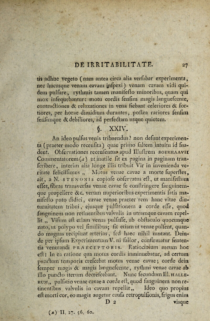 trs adhuc Vegeto (nam antea circa alia verfabar experimenta, nec hucusque venam cavam yifpexi) venam cavam vidi qui¬ dem pullare, rythmis tamen manifeflo minoribus, quam qui mox infequebantur: motu cordis fenfim magis languefccnte, contra&iones & relaxationes in vena fiebant celeriores & for¬ tiores, per horae dimidium durantes, poflea rariores fenfim feiifimque & debiliores, ad perfe&am usque quietem. §. XXIV. An ideopulfusvenis tribuendus? non defuntexperimeti* ta (praeter modo recehfita) quae primo faltem'intuitu id fua- dent. Obfcrvationes recenfentun apud Iliuflrem boerhaavie Commentatorem (a ) ut inutile fit ex pagina in paginam tran- fcribere, interim alia longe illis tribuit Vir in invenienda ve¬ ritate feliciffimus „ Motus venae cavae a morte fuperfles, ait, a N. s te nonis copiofe obfervatus efl, ut manifeflum effet, fibras transvadas venae cavae fe confringere fanguinem- que propellere &c» verum nuperioribus experimentis fatis ma¬ nifeflo puto didici, cavae venae praeter rem hanc vitae diu¬ turnitatem tribui, ejusque pullationem a corde effe, quod fanguinem non retinentibus valvulis in utramque cavam repel¬ lit ,, Vifum efl etiam venas pulfaiTe, ab obflacuio quocunque nato, ut polypo vel fimilibus* fit etiam ut venae pulfent, quan¬ do magnas recipiunt arterias, fed haec nihil mutant. Dein¬ de per ipfum Experimentum V. ni fallor, confirmatur fenten- tia venerandi praeceptoris. Ratiocinium meum hoc efl: In. ea ratione qua motus cordis imminuebatur, ad certum puiiclum temporis crefcebat motus venae cavae; corde dein. femper magis & magis languefcente, rythmi venae cavae ab illo pumflo iterum decrefcebant. Nunc fecundum 111. halle- rum„ pulfatio venae cavae a corde efl, quod fanguinem non re¬ tinentibus valvulis in cavam repellit,, Ideo quo propius efl morti cor, eo magis augetur caufa retropulflonis, frigus enim D 2 visque