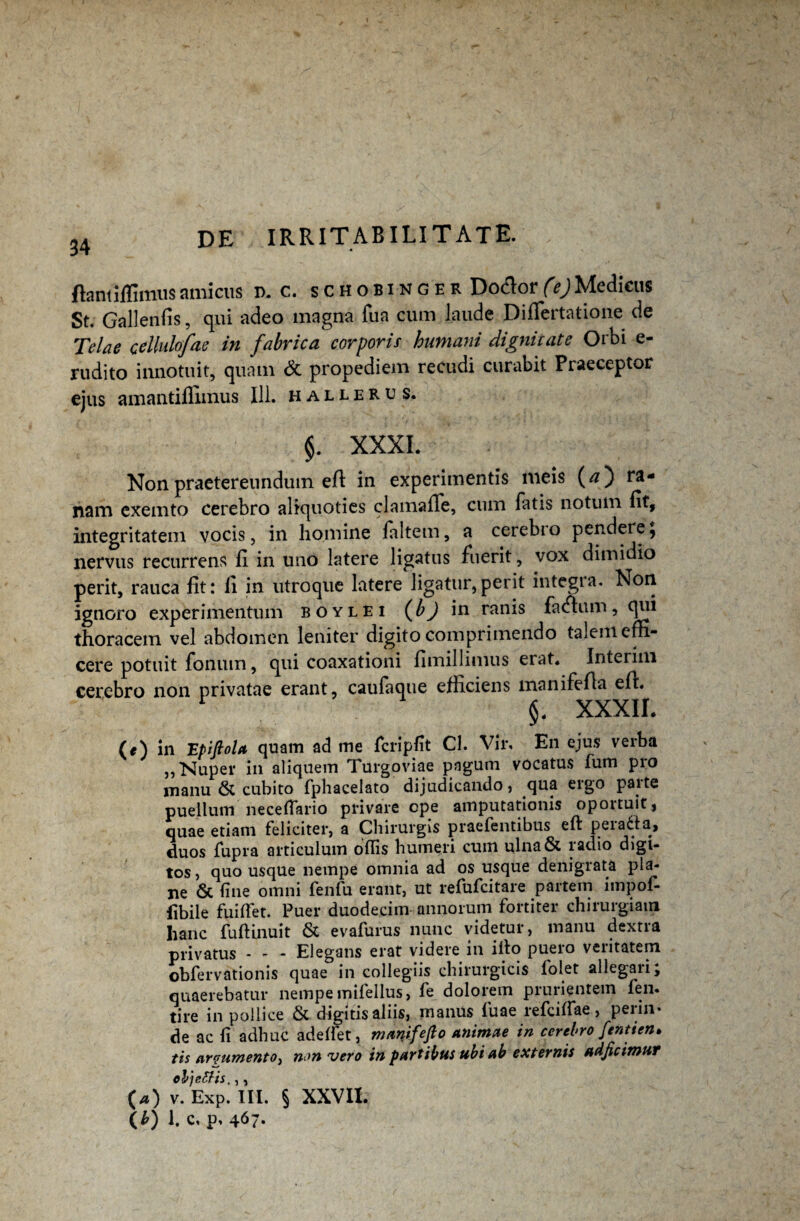 flant iffimusamicus d. c. schobinger Do&or(ejMedicus St. Gallenlis, qui adeo magna fua cum laude DifTertatione de Telae cellulofae in fabrica corporis humani digni cate Orbi e- rudito innotuit, quam & propediem recudi curabit Praeceptor ejus amantiffimus 111. halleru s. §. XXXI. Non praetereundum efl in experimentis meis (#) ra¬ nam exemto cerebro aliquoties clamaffe, cum fatis notum fit, integritatem vocis, in homine faltem, a cerebio pendere, nervus recurrens fi in uno latere ligatus fuerit, vox dimidio perit, rauca fit: li in utroque latere ligatur,perit integra. Non ignoro experimentum boylei (Jo) in ranis fatfhim, qui thoracem vel abdomen leniter digito comprimendo talem effi¬ cere potuit fonum, qui coaxationi fimillimus erat. Interim cerebro non privatae erant, caufaque efficiens manifefla efl. 1 §. XXXII. (e) in 'Epiftola quam ad me fcripfit Cl. Vir. En ejus verba „ Nuper in aliquem Turgoviae pagum vocatus fum pro manu & cubito fphacelato dijudicando, qua ergo parte puellum neceftario privare cpe amputationis oportuit, quae etiam feliciter, a Chirurgis praefentibus eft peiadla, duos fupra articulum ollis humeri cum ulna& ladio digi¬ tos, quo usque nempe omnia ad os usque denigrata pla¬ ne 6c line omni fenfu erant, ut refufcitare partem impof- fibile fuilfet. Puer duodecim annorum fortiter chirurgiam hanc fuffinuit & evafurus nunc videtur, manu dextra privatus - - - Elegans erat videre in illo puero veritatem obfervationis quae in collegiis chirurgicis lolet allegaiij quaerebatur nempe mifellus, fe dolorem prurientem fen. tire in pollice & digitis aliis, manus fuae refcilfae, perin¬ de ac li adhuc adelfet, manifefto animae in cerebro fentien* tis ar?umento} non vero in partibus ubi ab externis adjicimur ol) effis.,, (a) v. Exp. III. § XXVII.