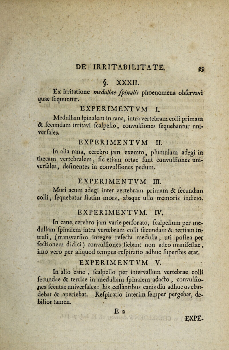 $. XXXII. Ex irritatione medullae /pinalis phoenomena obfervavi quae fequuntur. EXPERIME NT V M L Meduliam (pinalem in rana, intra vertebram colli primam & fecundam irritavi fcalpello, convulfiones fequebantur uni- verfales. EXPERIMENTVM II. In alia rana, cerebro jam exemto, plumulain adegi in thecam vertebralem, fic etiam ortae funt convulfiones uni- verfales, delinentes in convulfiones pedum. EXPERIMENTVM IU. Muri acum adegi inter vertebram primam Sc fecundam colli, fequebatur ftatim mors, absque ullo tremoris indicio. EXPERIMENTVM. IV. In cane, cerebro jam varie perforato, fcalpellum per me¬ dullam fpinalem intra vertebram colli fecundam & tertiam in- triifi, (transverfim integre refecta medulla, uti poflea per feciionem didici) convulfiones fiebant non adeo manifeftae, imo vero per aliquod tempus refpiratio adhuc fuperfles erat. EXPERIMENTVM V. In alio cane , fcalpello per intervallum vertebrae colli fecundae & tertiae in medullam fpinalem ada&o , convulfio- jies fecutae univerfales : his ceffantibus canis diu adhuc os clau¬ debat & aperiebat. Refpiratio interim femper pergebat, de¬ bilior tamen. E 3 EXPE-