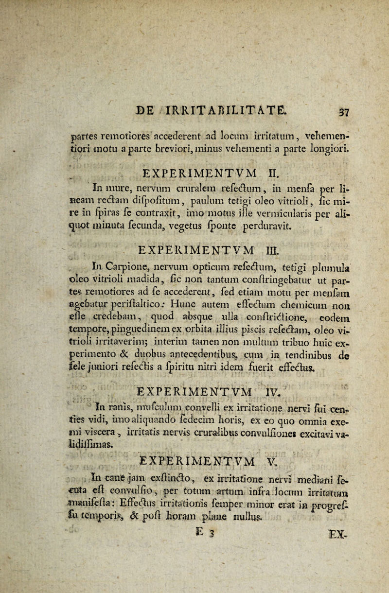 partes remotiores accederent ad locum irritatum, vehemen- tiori motu a parte breviori, minus vehementi a parte longiori» EX PERIMENT VM II. In mure, nervum cruralem refedlum, in menfa per li¬ neam redtam difpoiitum, paulum tetigi oleo vitrioli, fic mi¬ re in /piras fe contraxit, imo motus ille vermicularis per ali¬ quot minuta fecunda, vegetus l]^onte perduravit. EXPERIMENT VM IIL In Carpione, nervum opticum refedhun, tetigi plumula oleo vitrioli madida, fic non tantum confiringebatur ut par¬ tem remotiores ad fe accederent, fed etiam motu per inenfam agebatur peri/laltico.* Hunc autem effedlum chemicum non efie credebam, quod absque ulla conflridtione, eodem tempore, pinguedinem ex orbita illius piscis refedlam, oleo vi¬ trioli irritaverim; interim tamen non multum tribuo huic ex¬ perimento & duobus antecedentibus, cum in tendinibus de fele juniori refedis a lpiritu nitri idem fuerit effedtus. EXPE RIMENT VM IV. In ranis, itnifcu)um convelli ex irritatione nervi ilii cen¬ ties vidi, imo aliquando fedecim horis, ex eo quo omnia exe¬ mi viscera , irritatis nervis cruralibus convulfiones excitavi va- lidifiimas, EXPERIMENTVM V. In cane jam exHincio, ex irritatione nervi mediani fe- cata e/i convul/io, per totum artum infra locum irritatum inanifefla: Effectus irritationis femper minor erat in pro^ref- fu temporis, & poli horam plane nullus.