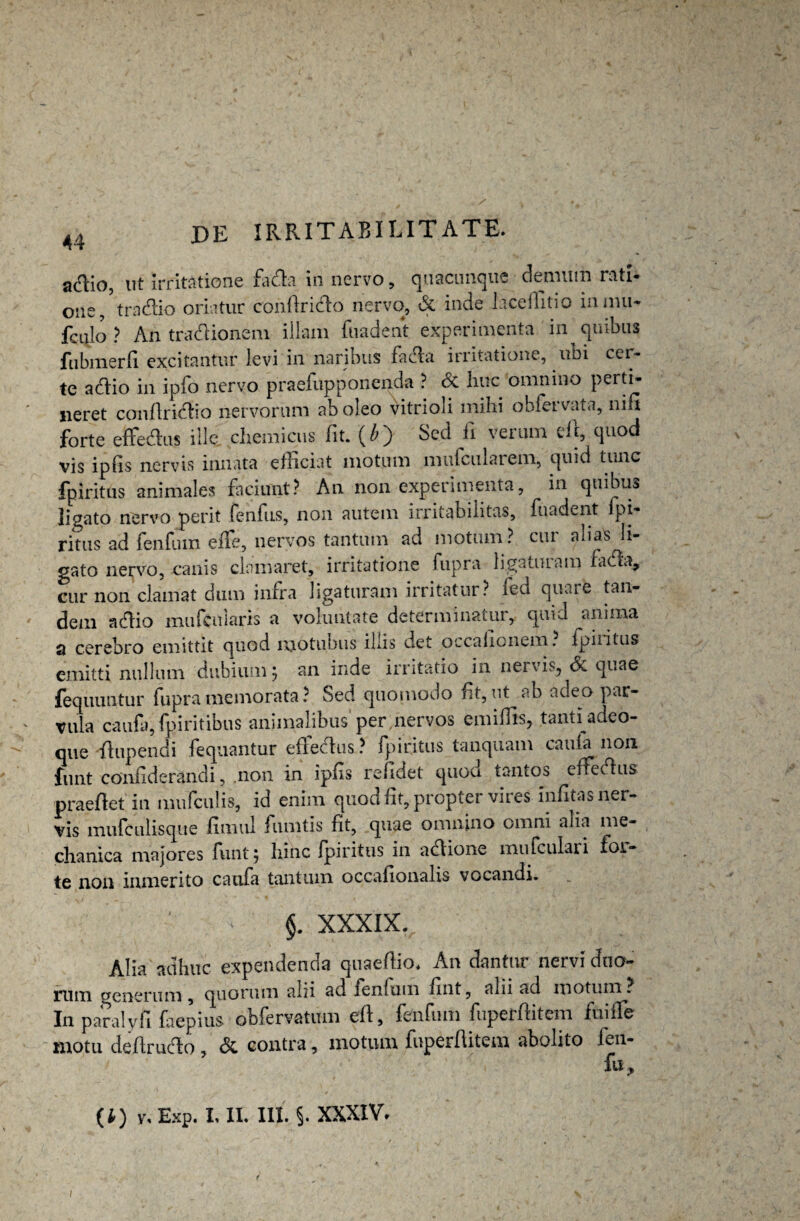 a&io, ut irritatione fa da in nervo, quacunque demum rati- one, tradio oriatur confirido nervo, & inde hcellitio innui* fculo ? An tradionem illam fuadent experimenta in quibus fubmerfi excitantur levi in naribus fada irritatione, uni cer¬ te adio in ipfo nervo praefupponenda ? & huc omnino perti¬ neret confiridio nervorum ab oleo vitrioli mihi obfervata, nin forte effedus ille, chemicus fit. (£) Sed fi verum efi, quod vis ipfis nervis innata efficiat motum mufcularem, quid tunc fpiritus animales faciunt? An non experimenta, in quibus ligato nervo perit fcnlus, non autem irritabilitas, fuadent pi- ritus ad fenfum eife, nervos tantum ad motum? cui alias li¬ gato nervo, canis clamaret, irritatione fupra ligaturam fada, cur non clamat dum infra ligaturam irritatur? leu quare tan¬ dem adio mufcularis a voluntate determinatur, quid anima q cerebro emittit quod njotubus iliis det occalionem. fpiritus emitti nullum dubium; an inde irritatio in nervis, & quae fequuntur fupra memorata ? Sed quomodo fit, ut ab adeo par¬ vula caufa, fpiritibus animalibus per nervos emifiis, tanti adeo- que -fiupendi fequantur effedus? fpiritus tanquam caufa non funt co'nfiderandi, .non in Ipfis refkiet quoa tantos effedus praedet in mufculis, id enim quod fit, propter vires infitas ner¬ vis mufculisque fimul fumtis fit, quae omnino omni alia me¬ chanica majores funt; hinc jpiritus in adione mufculari foi- te non inmerito caufa tantum occafionalis vocandi. §. XXXIX. Alia adhuc expendenda quaefiio. An dantur nervi duo¬ rum generum , quorum alii ad fenfum fint, aln ad motum . In paralyfi faepius obfervatum efi, fenfum fuperfiitem fuifTe motu defirudo , & contra, motum fuperfiitem abolito fen- fu. (*) v% Exp. I, II. III. §. XXXIV. i