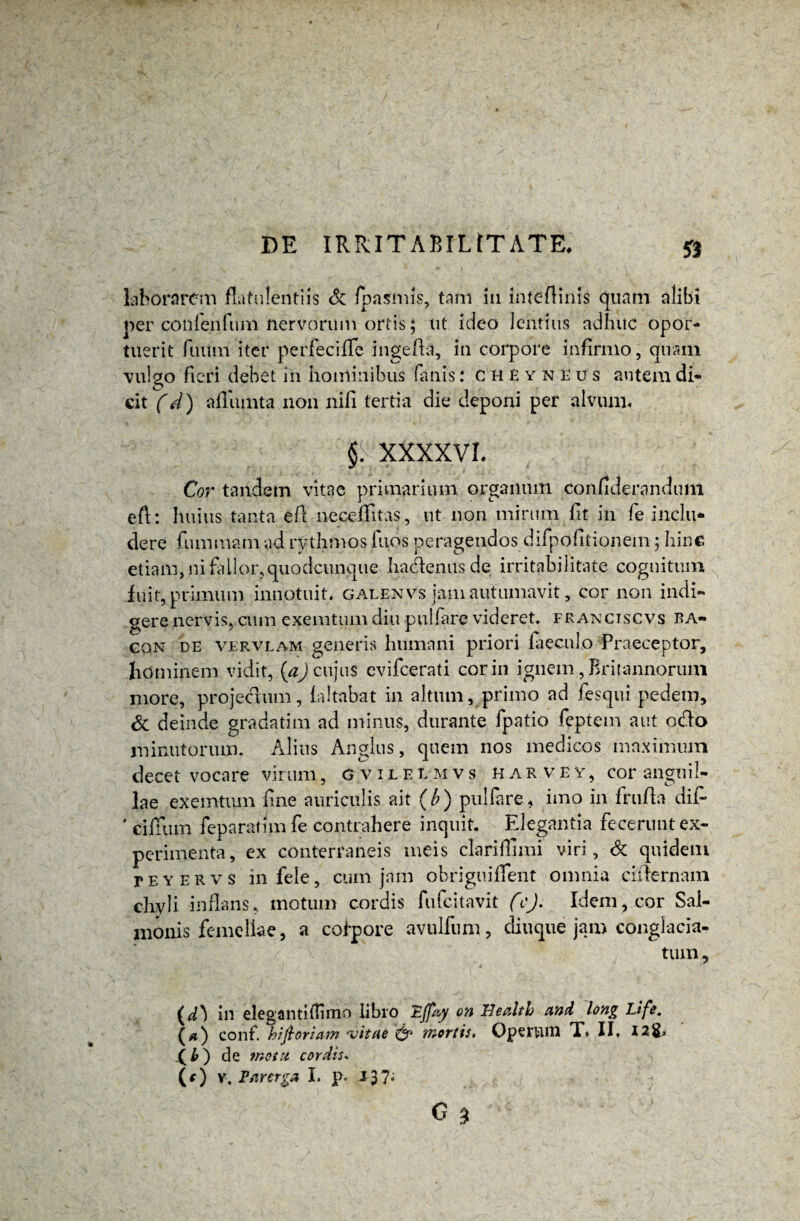 laborarem fktulentiis & fpasmis, tam in inteftinis quam alibi per confenfnm nervorum ortis; ut ideo lentius adhuc opor¬ tuerit futim iter perfecifle ingefta, in corpore infirmo, quam vulgo fieri debet in hominibus fanis: cheynEus autem di¬ cit (d) affumta non nili tertia die deponi per alvum. §> XXXXVL Cor tandem vitae primarium organum confideranduin eft: huius tanta efl neceffitas, ut non mirum fit in fe inclu¬ dere fummam ad rythmos Ilios peragendos difpofitionem; hinc etiam, ni fallor, quodcunque hadlenusde irritabilitate cognitum fuit, primum innotuit, galenvs jam autumavit, cor non indi¬ gere nervis, cum exemtum diu pulfire videret, franciscvs ba- cqn de vervlam generis humani priori fieculo Praeceptor, hominem vidit, {a) cujus evifeerati cor in ignem, Britannorum more, projectum, (altabat in altum, primo ad fesqui pedem, & deinde gradatim ad minus, durante fpatio feptem aut odo minutorum. Alius Anglus, quem nos medicos maximum decet vocare virum, gvilelmvs harve y , cor anguil¬ lae exemtum fine auriculis ait (/?) pulfare, imo in frufla dii- ' cifTum feparatimfe contrahere inquit. Elegantia fecerunt ex¬ perimenta, ex conterraneis meis clarifTimi viri, <Sc quidem teyervs in fele, cum jam obrigtiiflent omnia ciilernam chyli infans, motum cordis fufeitavit (c). Idem, cor Sal¬ monis femellae, a colpore avulfnm, diuque jam conglacia¬ tum , (d} in elegantifHmo libro 'Ejfey on Health and long Life. (>») conf. hiftoriam ‘vitae & mortis, Opertui! T. II, I2& _( b ) de motu cordis. (*) y. Parerga I. p. J37;