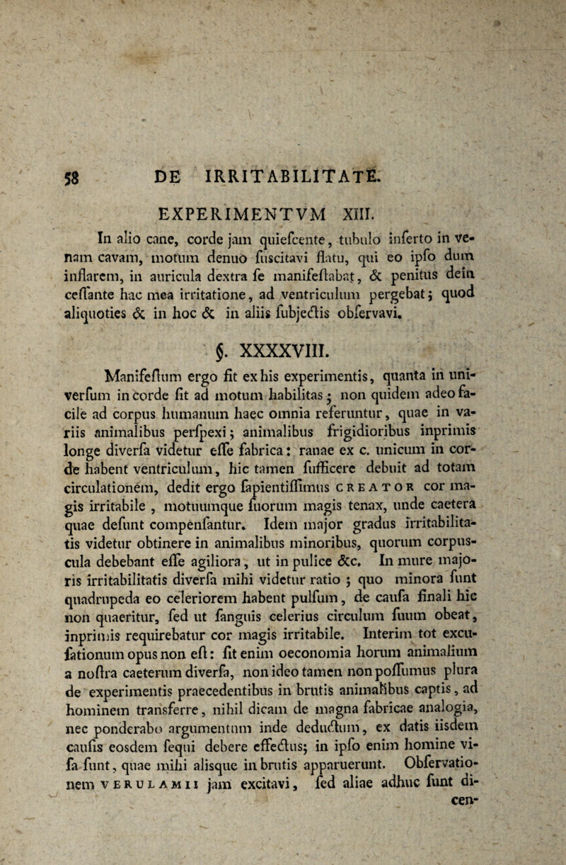 EXPERIMENTVM XIII. In alio cane, corde jam quiefcente, tubulo inferto in ve¬ nam cavam, motum denuo fiiscitavi flatu, qui eo ipfo dum inflarem, in auricula dextra fe manifeftabat, & penitus dein ceUante hac mea irritatione, ad ventriculum pergebat $ quod aliquoties & in hoc & in aliis fubjedis obfervavi. §. XXXXVIII. Manifeflum ergo fit ex his experimentis, quanta iri uni- verfum in corde fit ad motum habilitas • non quidem adeo fa¬ cile ad corpus humanum haec omnia referuntur, quae in va¬ riis animalibus perfpexi; animalibus frigidioribus inprimis longe diverfa videtur efle fabrica: ranae ex c. unicum in cor¬ de habent ventriculum, hic tamen fufficere debuit ad totam circulationem, dedit ergo fapientiffimus creator cor ma¬ gis irritabile , motuumque fuorum magis tenax, unde caetera quae defunt compenfantur* Idem major gradus irritabilita¬ tis videtur obtinere in animalibus minoribus, quorum corpus¬ cula debebant efle agiliora, ut in pulice &c. In mure majo¬ ris irritabilitatis diverfa mihi videtur ratio ; quo minora funt quadrupeda eo celeriorem habent pulfum, de caufa finali hic non quaeritur, fed ut fanguis celerius circulum fuum obeat, inprimis requirebatur cor magis irritabile. Interim tot excu- fationum opus non efl: fit enim oeconomia horam animalium a noftra caeterum diverfa, non ideo tamen non pofliimus plura de experimentis praecedentibus in brutis animalibus captis, ad hominem transferre, nihil dicam de magna fabricae analogia, nec ponderabo argumentum inde dedueflum, ex datis iisdem caufls eosdem fequi debere cffedlus; in ipfo enim homine vi- fa funt, quae mihi alisque in brutis apparuerunt. Obfervatio- nem verulamii jam excitavi, fed aliae adhuc funt di- cen-