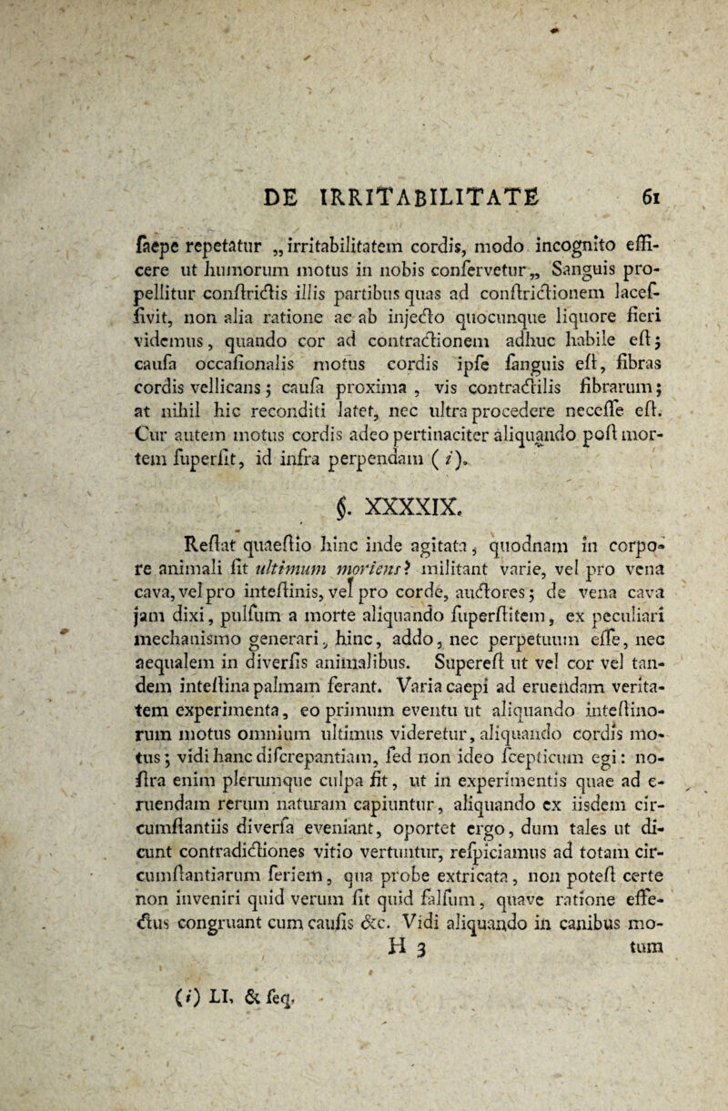 faepe repetatur „ irritabilitatem cordis, modo incognito effi¬ cere ut humorum motus in nobis confervetur,. Sanguis pro¬ pellitur conflridlis illis partibus quas ad conflriclionem lacef- fivit, non alia ratione ae ab inje&o quocunque liquore fieri videmus, quando cor ad contractionem adhuc habile eft ; caufa occafionalis motus cordis ipfe fanguis efl, fibras cordis vellicans 5 caufa proxima, vis contracflilis fibrarum; at nihil hic reconditi latet, nec ultra procedere necefle eft. Cur autem motus cordis adeo pertinaciter aliquando pofi mor¬ tem fuperflt, id infra perpendam ( /)» §. XXXXIX, Reflat quaeflio hinc inde agitata, quodnam in corpo» re animali fit ultimum mortem? militant varie, vei pro vena cava, vel pro inteflinis, vel pro corde, aueflores; de vena cava jam dixi, pulfum a morte aliquando fuperflitem, ex peculiari mechanismo generari, hinc, addo, nec perpetuum effe, nec aequalem in diverfis animalibus. Superefl ut vel cor vel tan¬ dem inteflina palmam ferant. Varia caepi ad eruendam verita¬ tem experimenta, eo primum eventu ut aliquando intefimo¬ rum motus omnium ultimus videretur, aliquando cordis mo¬ tus ; vidi hanc diferepantiam, fed non ideo fcepticum egi: no- flra enim plerumque culpa fit, ut in experimentis quae ad e- ruendam rerum naturam capiuntur, aliquando ex iisdem cir¬ cumflandis diverfa eveniant, oportet ergo, dum tales ut di¬ cunt contradi&iones vitio vertuntur, refpiciamus ad totam cir¬ cumflandarum feri em, qua probe extricata, non potefl certe non inveniri quid verum flt quid falfum, quave ratione effe¬ ctus congruant cum caufls &c. Vidi aliquando in canibus mo¬ li 3 tum (0 LI, & feq,