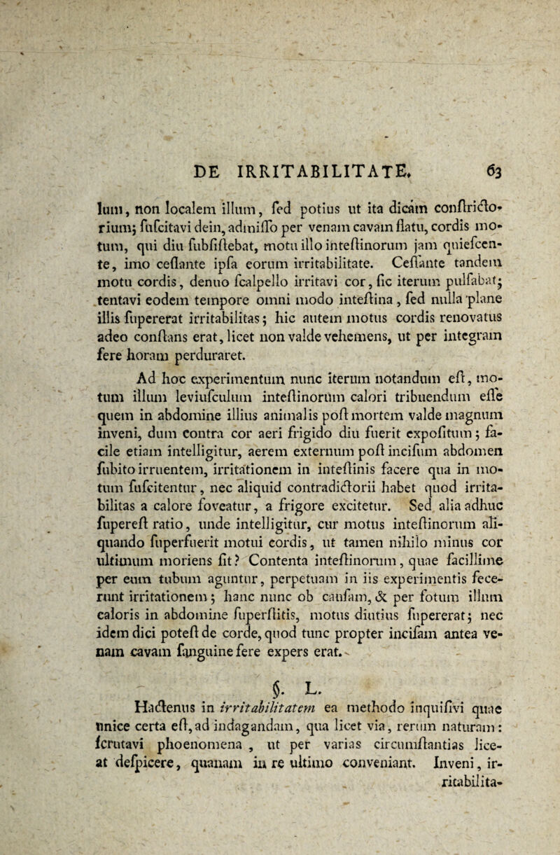 Ium, non localem illum, fed potius ut ita dicam conftri<fb> rium; fafcitavi dein, admiffo per venam cavam flatu, cordis mo¬ tum, qui diu fubfiftebat, motu illo inteflinorum jam quiefcen- te, imo ceflante ipfa eorum irritabilitate. Cefiante tandem motu cordis, denuo fcalpello irritavi cor, fic iterum pulfabat* tentavi eodem tempore omni modo inteflina , fed nulla plane illis fupererat irritabilitas; hic autem motus cordis renovatus adeo conflans erat, licet non valde vehemens, ut per integram fere horam perduraret. Ad hoc experimentum nunc iterum notandum efl, mo¬ tum illum leviufculum inteflinoriim calori tribuendum effe quem in abdomine illius animalis poflmortem valde magnum inveni, dum contra cor aeri frigido diu fuerit expolitum; fa¬ cile etiam intelligitur, aerem externum pofl incifum abdomen fubito irruentem, irritationem in inteflinis facere qua in mo¬ tum fufeitentur, nec aliquid contradictorii habet quod irrita¬ bilitas a calore foveatur, a frigore excitetur. Sed alia adhuc fuperefl ratio, unde intelligitur, cur motus inteflinorum ali¬ quando fuperfnerit motui cordis, ut tamen nihilo minus cor ultimum moriens fit? Contenta inteflinorum, quae facillime per eum tubum aguntur, perpetuam in iis experimentis fece¬ runt irritationem; hanc nunc ob caufam, & per fotum illum caloris in abdomine fuperfiitis, motus diutius fupererat} nec idem dici poteflde corde, quod tunc propter incifam antea ve¬ nam cavam finguine fere expers erat. ^ L. Hactenus in irritabilitatem ea methodo inquifivi quae tinice certa efl,ad indagandam, qua licet via, rerum naturam : ferutavi phoenomena , ut per varias circumflanti as lice¬ at defpicere, quanam in re ultimo conveniant. Inveni, ir- ritabilita-