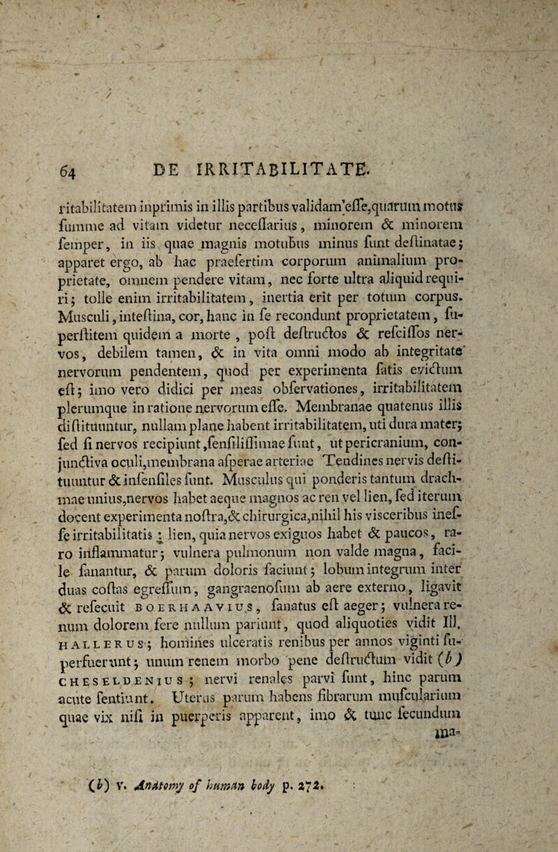 ritabilitatem inprimis in illis partibus validanfefle,quarum motu» fumme ad vitam videtur necefiarius, minorem & minorem femper, in iis quae magnis motubus minus funt delimatae; apparet ergo, ab hac praefertim corporum animalium pro¬ prietate, omnem pendere vitam, nec forte ultra aliquid requi¬ ri ; tolle enim irritabilitatem, inertia erit per totum corpus. Musculi, intefiina, cor, hanc in fe recondunt proprietatem, fii- perflitem quidem a morte , pofl defirudlos <3c refeiffos ner¬ vos, debilem tamen, & in vita omni modo ab integritate' nervorum pendentem, quod per experimenta fatis eyidum efi; imo vero didici per meas obfervationes, irritabilitatem plerumque in ratione nervorum efle, Membranae quatenus illis difiituuntur, nullam plane habent irritabilitatem, uti dura mater; fed fi nervos recipiunt ,fenfiliflimae iunt, ut pericranium, con- junfliva oculi,membrana afperae arteriae Tendines nervis defii- tuuntur & infenfiles funt. Musculus qui ponderis tantum drach¬ mae unius,nervos habet aeque magnos ac ren vel lien, fed iterum docent experimenta noflra,<3c chirurgica,nihil his visceribus inef- fe irritabilitatis : lien, quia nervos exiguos habet dt paucos, ra¬ ro inflammatur; vulnera pulmonum non valde magna, faci¬ le fanantur, & parum doloris faciunt; lobum integrum inter duas cofias egrefium, gangraenofum ab aere externo, ligavit & refecuit boerhaavius, fanatus efl aeger; vulnera re¬ num dolorem fere nullum pariiuit, quod aliquoties vidit 111. j-ialleru s ; homines ulceratis renibus per annos viginti fu- perfuemnt; unum renem morbo pene deflrudhun vidit (b ) cheseldenius ; nervi renales parvi funt, hinc parum acute fentiunt. Uterus parum habens fibrarum miifcularium quae vix nifi in puerperis apparent, imo & tunc fecundum