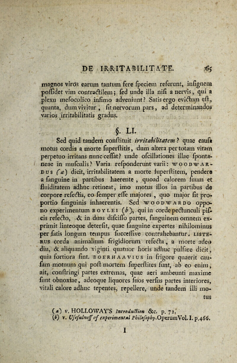 magnos virc>s earum tantum fere fpeciem referunt, infigneni poffidet vim contradlilem; fed unde illa nifi a nervis, qui a plexu mefocolieo infimo adveniunt? Satis ergo evidlum efl, quanta, dum vivitur , fit nervorum pars, ad determinandos varios irritabilitatis gradus. $. LI. Sed quid tandem conflituit irritabilitatem ? quae caufa motus cordis a morte fuperflitis, dum altera per totam vitam perpetuo irritans nunc cefiat? unde ofcillationes illae fponta- neae in mufculis? Varia refponderunt varii: woodwar¬ dus (a) dicit, irritabilitatem a morte luperfiitem, pender® a fanguine in partibus haerente , quoad calorem ilium et fiuiditatem adhuc retineat, imo motus illos in partibus de corpore refecflis, eo femper effe majores , quo major fit pro¬ portio fanguinis inhaerentis. Sed woodwardo oppo¬ no experimentum boylei (£), qui in corde pedtunculi pif- cis refe<flo, & in duas difciffo partes, fanguinem omnem ex¬ primit linteoque deterfit, quae fanguine expertes nihilominus per fatis longum tempus fucceflive contrahebantur* liste- rus corda animalium frigidiorum refedfa, a morte adeo diu, & aliquando viginti quatuor horis adhuc pulfare dicit, quia fortiora fint. boerhaavius in frigore quaerit cau- fam motuum qui pofl mortem fuperfiites funt, ab eo enim, ait, confiringi partes extremas, quae aeri ambeunti maxime funt obnoxiae, adeoque liquores fuos verfus partes interiores, vitali calore adhuc tepentes, repellere, unde tandem illi mo¬ tus (a) v. HOLLOWAY’S 1ntroduttion &c. p. 72. (4) V. Ufefulnejf of exferimcntAl Philofophy,0$simnVo\.\.\),^66' I