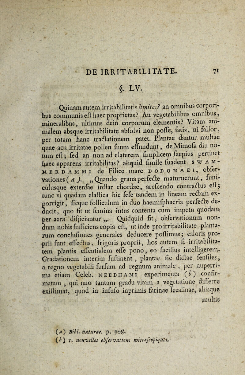 $• LV- Quinam autem irritabilitatis limites? an omnibus corpori¬ bus communis efl haec proprietas ? An vegetabilibus omnibus , mineralibus, ultimus dein corporum elementis ? \ itam ani¬ malem absque irritabilitate abfolvi non poffe, fatis, ni fallor, per totam hanc tractationem patet. Plantae dantur multae quae acu irritatae pollen fuum effundunt, de Mimofa diu no¬ tum efl; fed an non ad elaterem fimplicem faepius pertinet f^aec apparens irritabilitas ? aliquid flmile fuadent swam- >1 e r D a m m i de Filice mare dodonaei, obfer- Vationes(tf ). „ Quando grana perfecte maturuerunt, funi¬ culusque extenfae inflar chordae, arefcendo contractus efl; tunc vi quadam elaflica hic fefe tandem in lineam rectam ex¬ porrigit, ficqne folliculum in duo haemifphaeria perfecte de¬ ducit, quo fit ut femina intus contenta cum impetu quodam per aera difjiciantur Quidquid fit, obfervationuin non¬ dum nobis fnfficiens copia efl, ut inde pro irritabilitate planta¬ rum conclufiones generales deducere poffimus; caloris pro¬ prii funt effectus, frigoris proprii, hos autem fi irritabilita¬ tem plantis effentialem effe pono, eo facilius intelligereim Gradationem interim fuflinent , plantae fic dictae feufiles, a regno vegetabili furfiun ad regnum animale , per nuperri- ma etiam Celeb. needhami experimenta ( b') confir- matam , qui uno tantum gradu vitam a vegetatione dillerre exifliinat, quod in infufo inprimis farinae fecalinae, aliisque multis (a) Bibi. naturae, p, pogf, (O V» nouvdles obfervatiom wicrofco^t^Hl-t,