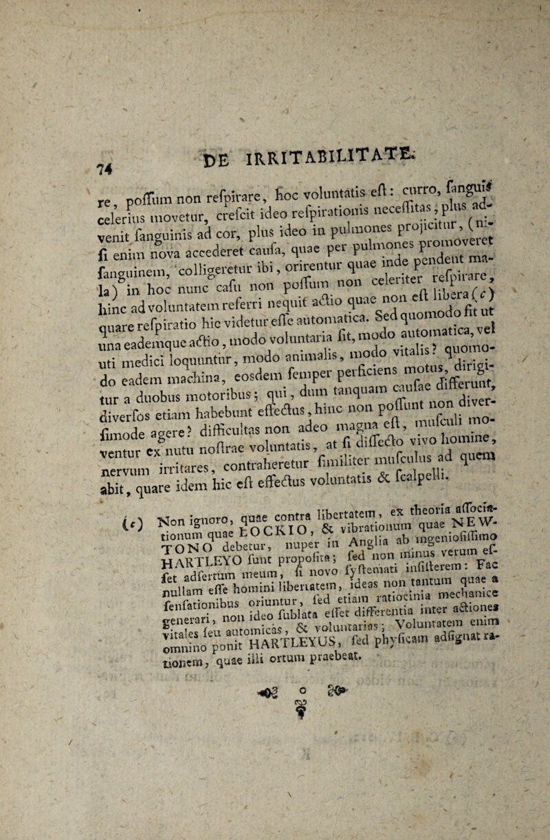 74 re pofTum non refpirare, hoc voluntatis efl • curro, Enguii celer his movetur, crefcit ideo refpirationis neceffitas, plus ad¬ venit fanguinis ad cor, plus ideo in pulmones Pr0)lc‘ r ’ ( f fi enim n°ova accederet caufa, quae per pulmones — Lguinem, colligeretur ibi, la) in hoc nunc cafu non pomin l;|ierafc> fiinc ad voluntatem referri nequit adio quae non eftdtber ( J ouare refpiratio hic videtur efle automatica. Sed quo uti medici loquuntur, modo animalis, _ °diriei- do eadem machina, eosdem femper perficiens motu*, g tur a duobus motoribus; qui, dum tanquam diverfos etiam habebunt efiedus hmc non pofTunt non d ver Z* ^ r“ * “ tz:'££ abit, quare idem hic eft efifedus voluntatis & fcalpcl . i t -Non ignoro, quae contra libertatem, ex theoria a(Tocia- (.0 fionIS01 ’ varKIO & vibrat otium quae NEW- tionum quae LOCKIU, ct viui n‘eeni0fiffimo moNO debetur, nuper m Anglia aD ing'-lu r 14/vRTLFYO funt propotita; fed non minus ver “ . m phj-ii... «%« - fionem, quae illi ortum praebeat. -«02 ge* /