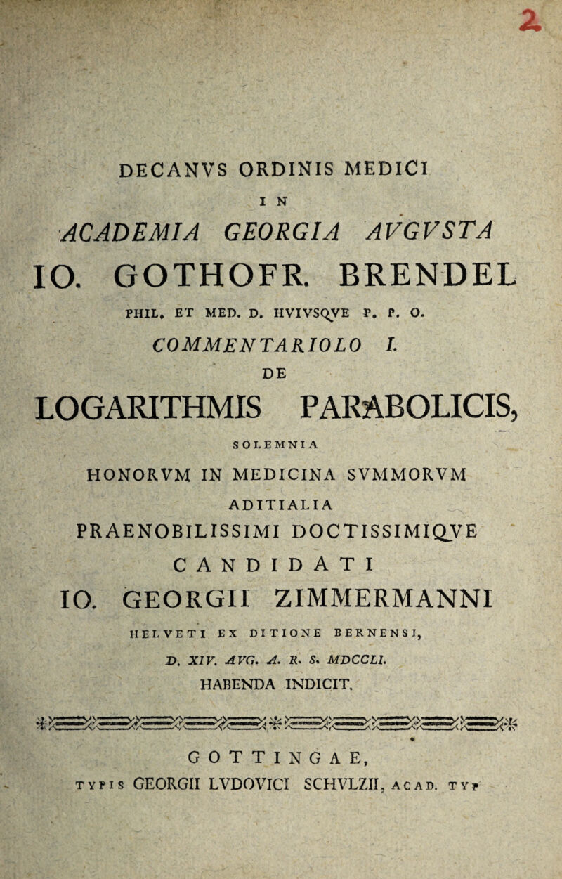 z DECANVS ORDINIS MEDICI I N ACADEMIA GEORGIA AVGVSTA IO. GOTHOFR. BRENDEL PHIL. ET MED. D. HVIVSqVE P. P. O. COMMENTARIOLO I. DE LOGARITHMIS PARABOLICIS, S OLEMNIA HONORVM IN MEDICINA SVMMORVM ADITIALIA PRAENOBILISSIMI DOCTISSIMIQVE CANDIDATI IO. GEORGII ZIMMERMANNI HELVETI EX DITIONE BERNENSI, X>. XIV. A Vi7. A. K. 5, MDCCL1, HABENDA INDICIT. ♦ G O T T I N G A E, tvhs GEORGII LVDOVICI SCHVLZII, ac ad. ty»