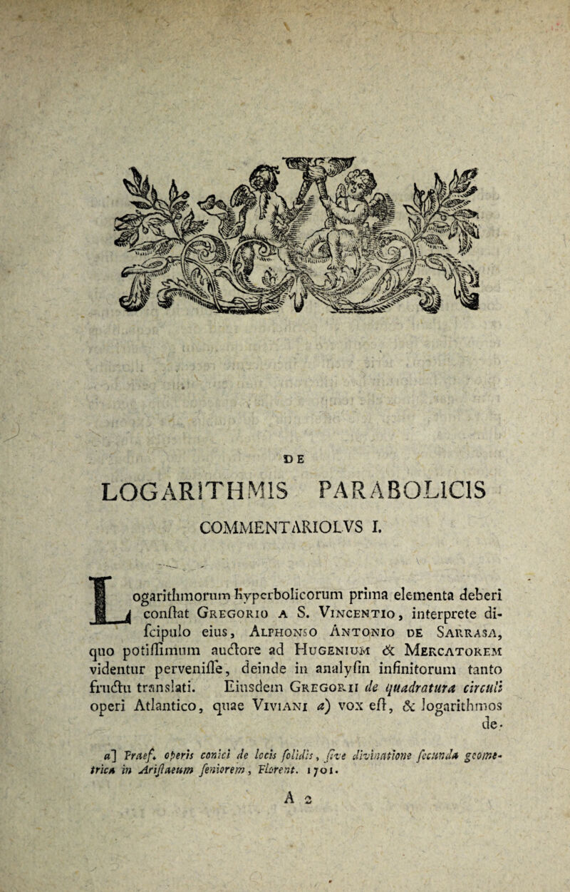 D E LOG AR ITH M1S PAR A BOLICIS COMMENTARIOLVS I. Logarithmorum Kyperbolicorum prima elementa deberi conflat Gregorio a S. Vincentio, interprete di- fcipulo eius, Alphonso Antonio de S arras a, quo potiflimum audtore ad Hugenium & Mercatorem videntur perveniffe, deinde in analyfin infinitorum tanto frudhi translati. Eiusdem GregoPvII de quadratura circuli ooeri Atlantico, quae Viviani a) vox efl, Sc iogarithmos 1 de, a] Vraef* operis conici de locis [olidis, fixe divinatione fecunda geome¬ trica in Arijlaeum feniorem, FUrent. i;oi.