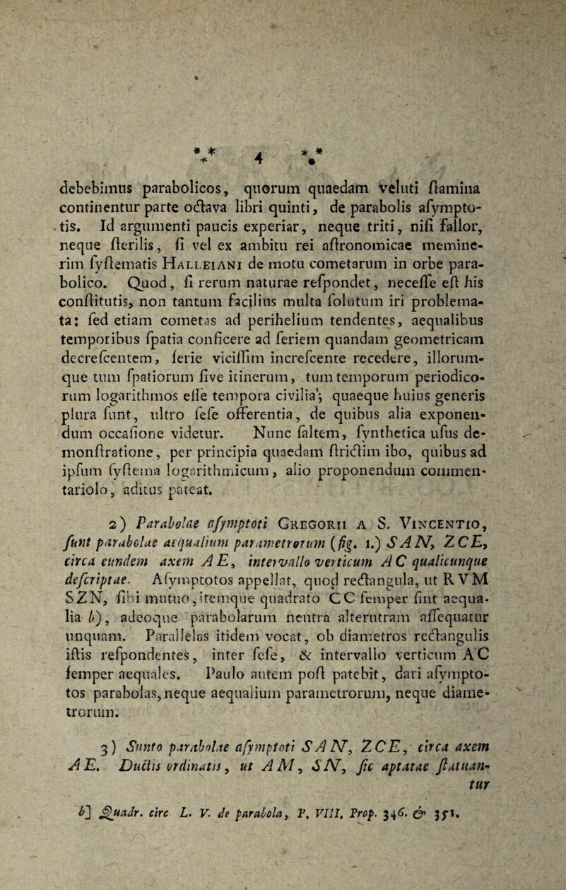 4 * * * * * debebimus parabolicos, quorum quaedam veluti flamina continentur parte odava libri quinti, de parabolis afympto- tis. Id argumenti paucis experiar, neque triti, nifi fallor, neque fleri lis, fi vel ex ambitu rei aflronomicae memine¬ rim fyflematis Halleiani de motu cometarum in orbe para- bolico. Quod , fi rerum naturae refpondet, neceffe efl his conflitutis, non tantum facilius multa folatum iri problema¬ ta: fed etiam cometas ad perihelium tendentes, aequalibus temporibus fpatia conficere ad feriem quandam geometricam decrefcentem, ferie viciffim increfcente recedere, iliorum¬ que tum fpatiorum five itinerum, tum temporum periodico¬ rum logarithmos efie tempora civilia’*, quaeque huius generis plura funt, ultro lefe offerentia, de quibus alia exponen¬ dum occsfione videtur. Nunc faltem, fynthetica ufus de- monflratione, per principia quaedam flridim ibo, quibus ad ipfum fyflema logarithmicum, alio proponendum commen¬ tariolo, aditus pateat. 2) Parabolae afjmptoti Gregorii a S. Vincentio, funt parabolae aequalium parametrorum (/?£♦ 1.) SAIV, ZCE> circa eundem axem A E, inteivallo verticum AC qualicunque deferiptae. Afymptotos appellat, quod redangula, ut R VM S2N, fihi mutuo,itemque quadrato CCfemper fint aequa¬ lia />), adeoque parabolarum neutra alterutram affequatur unquam. Parallelas itidem vocat, ob diametros rectiangulis iflis refpondentes, inter fele, ik intervallo verticum AC femper aequales. Paulo autem pofl patebit, dari afympto¬ tos parabolas, neque aequalium parametrorum, neque diame¬ trorum. 3) Sunto parabolae afymptoti SAIV, ZCE, circa axem A E. Ductis ordinatis, ut AMy SIV, fic aptatae fatuan¬ tur Shiculr. circ L. V. de parabola, 1\ VIII, Prop. 346. & jyi.