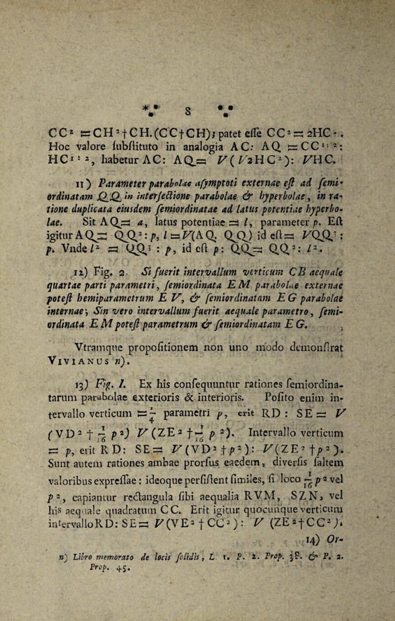 * • 3 • » CC2 ^CH2fCH.(CCfCH); patet etfe CO^HC-. Hoc valore lubftituto in analogia AC: AQ ^CCI: 2: HC*8 s habetur AC:AQj^ F(F2HC2): VHC. 11) Parameter parabolae afymptoti externae e fi ad femi• Ordinatam jQ_Q in interjectione parabolae & hyperbolae, in ra¬ tione duplicata eiusdem femiordinatae ad latus potentiae hyperbo¬ lae. Sit AQjzs a, latus potentiae /, parameter/). Eli igitur A QJ3,2: /b l ~.V(h Q. QjC^jidefl^ VQfX} : />♦ Vnde/2 s : />, id e fi: p: Q.Qj=j 0,0,2• l2 * 12) Fig* 2 Si fuerit intervallum verticum CB aequale quartae parti parametri, (emiordinata EM parabolae externae poteft hemiparametrum E V, & femiordinatam E G parabolae internae *, Sin vero intervallum fuerit aequale parametro, femi- ordinata E M potefi parametrum & femiordinatam E G♦ Vtramque propofitionem non uno modo demonflrat Vivi anus n). 13) F/£. 7. Ex his confeqimntur rationes femiordina- tarum parabolae exterioris & interioris. Pofito enim in¬ tervallo verticum parametri p, erit RD : SE z: V fVD3 f ^ p2J V(ZE2 ^ ~ p 2 )* Intervallo verticum p, erit RD: SE^ r(VD*.t/>*): F(ZE»f/>»), Sunt autem rationes ambae prorfus eaedem, diverfis faltem valoribus exprefiae : ideoque perfifient fimiles, fi loco ~ p 2 vel p2 y capiantur reclangula fibi aequalia RVM, SZN> vel his aequale quadratum CC. Erit igitur quocuiique verticum intervalloRD.-SEs F(VE-fCC2): 7/ (ZE^fCC2,)* 14) Or¬ ti') Libro memorato de locis /elidis, L t. P. 2* Frop. & P* 2. Frop. 45,