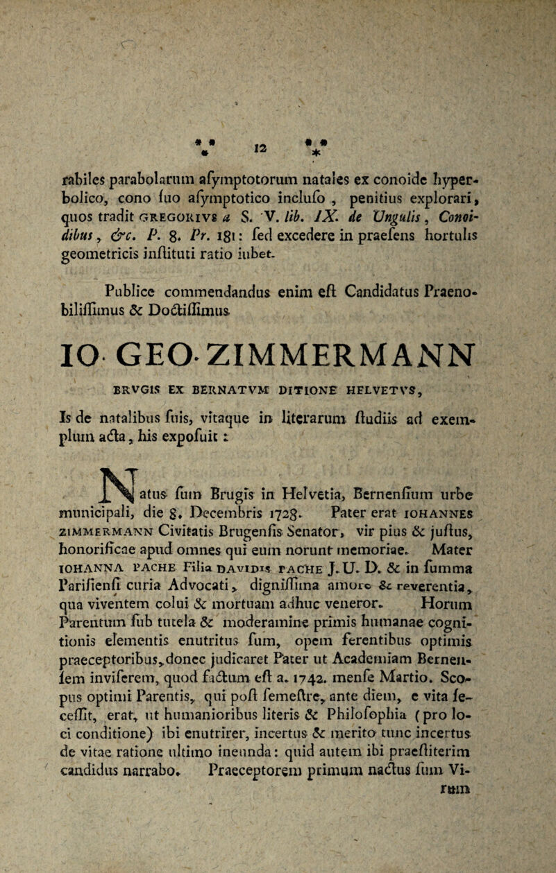 • • 12 • • * rabiles parabolarum afymptotorum nata!es ex conoide hyper- bolico, cono fuo afymptotico inclufo , penitius explorari, quos tradit gregorivs a S. V. lib. IX. de XJngulls, Conoi* dibus, drr. P. 8* Pg 181: fed excedere in praefens hortulis geometricis inflituti ratio iubet. Publice commendandus enim eft Candidatus Praeno- biliflimus 5c Dodlillimus IO GEOZIMMERMANN BRVG1S EX BERNATVM DITIONE HFLVETVS, Is de natalibus fuis, vitaque in litcrarum ftudiis ad exem¬ plum a&a, his expofuit: atus fiiin Brugis in Helvetia, Bernenfium urbe municipali, die g* Decembris 1723. Pater erat iohannes zimmermann Civitatis Brugenfis Senator, vir pius & juftus, honorificae apud omnes qui eum norunt memoriae. Mater IOHANNA PACHE Filia DAVIDiS FACTHE J. U. D. SC in fumma Parifienfi curia Advocati» digniilima amore reverentia qua viventem colui & mortuam adhuc veneror. Horum Parentum fub tutela & moderamine primis humanae cogni¬ tionis elementis enutritus fum, opem ferentibus optimis praeceptoribus» donec judicaret Pater ut Academiam Bernen- lem inviferem, quod £i£tum eft a. 1742. menfe Martio. Sco¬ pus optimi Parentis,, qui pofl femeftre, ante diem, e vita fe~ ceflit, erat, ut humanioribus literis & Philofopbia (pro lo¬ ci conditione) ibi enutrirer, incertus & merito tunc incertus de vitae ratione ultimo ineunda: quid autem ibi praefliterim candidus narrabo* Praeceptorem primum nadus fum Vi- rmn