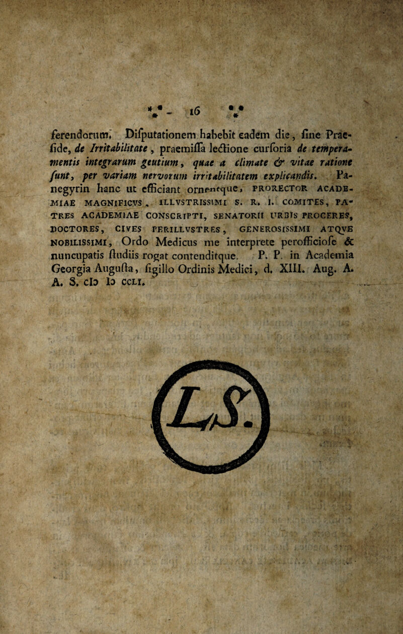 * • » ferendorum» Difputationem habebit eadem die, fine Prae- fide, de Irritabilitate , praemifla Jedione curforia de tempera¬ mentis integrarum geutiumy quae a climate & vitae ratione funty per variam nervorum irritabilitatem explicandis. Pa- negyrin hanc ut efficiant ornentque, prorector acade- MIAE MAGNIF1CVS , ILLVSTRISSIMI S. R» 1. COMITES, PA¬ TRES ACADEMIAE CONSCRIPTI, SENATORII URDIS PROCERES, DOCTORES, CIVES PERILLVSTRES, GENEROSISSIMI ATQVE nobilissimi, Ordo Medicus me interprete perofficiofe & nuncupatis /ludiis rogat contenditque. P. P. in Academia Georgia Augufta, figillo Ordinis Medici, d. XIII* Aug. A. A. S. ClD lo ceu.