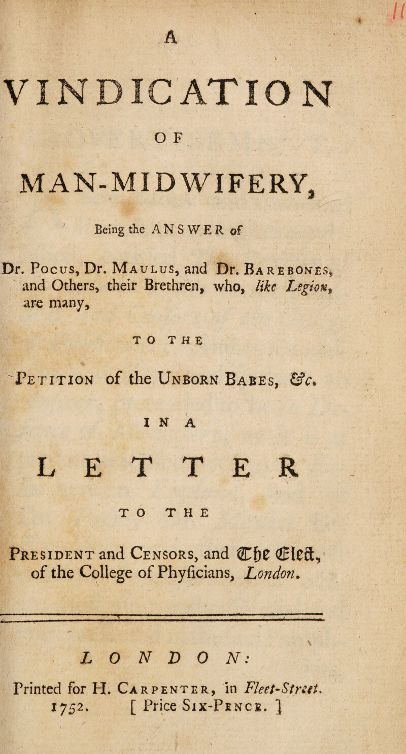 « VINDICATION OF; MAN-MIDWIFERY, Being the ANS WER of i Dr. Focus, Dr. Maulus, and Dr. Barebones* and Others, their Brethren, who, like Legion, arc many, t TO THE Petition of the Unborn Babes, &c. i n a LETTER TO THE President and Censors, and Cf)t Cleft, of the College of Phyficians, London* \ LONDON: Printed for H. Carpenter, in Fleet-Street* 1752. [ Price Six-Pence. ]