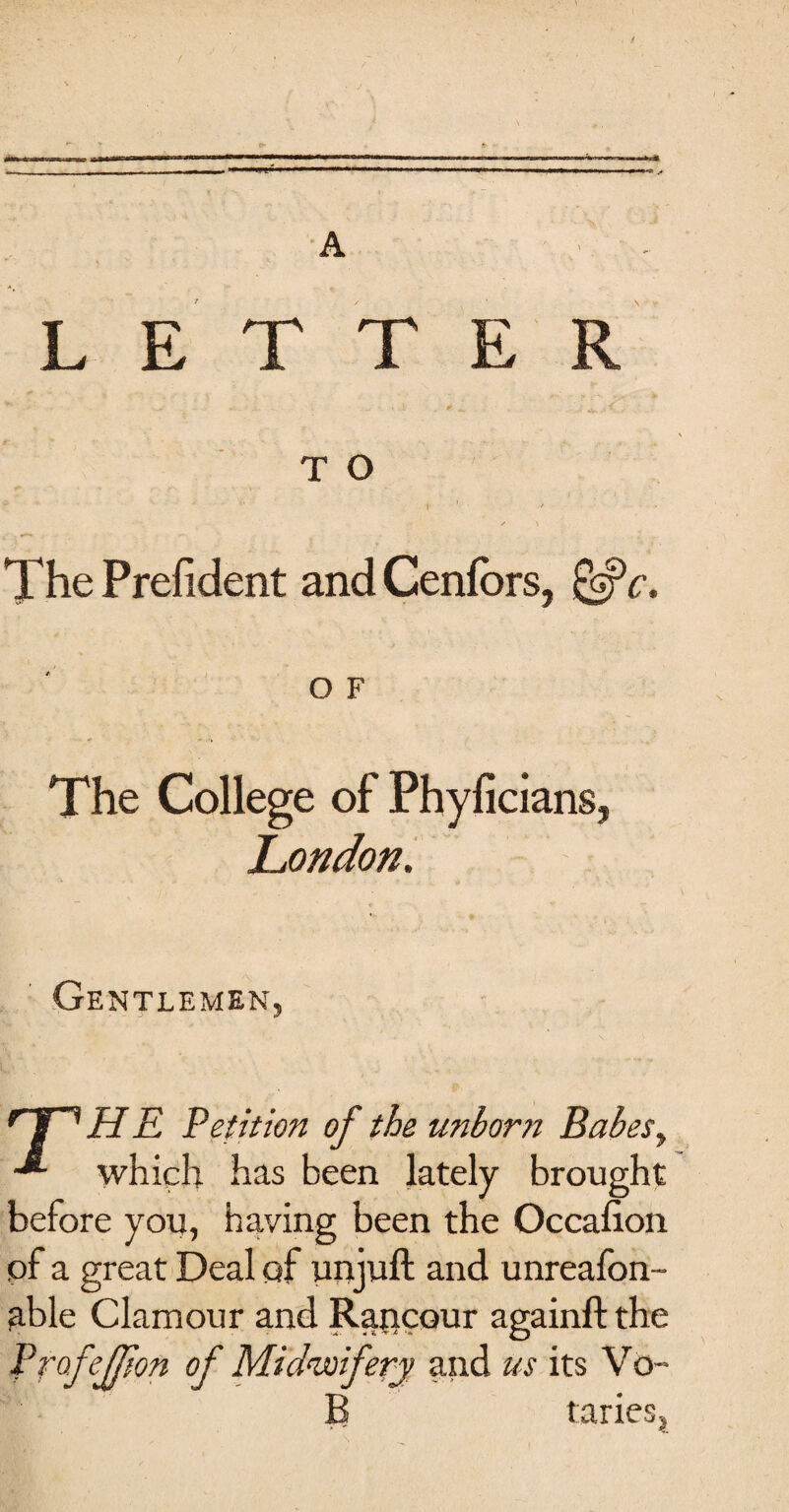 LETTER T O * ' 1 ' * The Prefident and Cenfbrs, &c. O F The College of Phyficians, London. Gentlemen, rTnHE Petition of the unborn Babes, -*■ which has been lately brought before you, having been the Occasion of a great Deal of unjuft and unreafon- able Clamour and Rancour againft the Prof effort of Midwifery and us its Vo- B tariesj