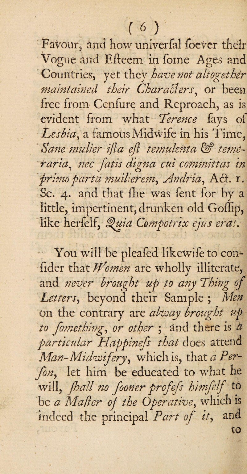 r x % ( '■) Favour, and how univerfal foever their Vogue and Efteem in fome Ages and Countries, yet they haveJiot altogether maintained their Characters, or been free from Cenfure and Reproach, as is evident from what Terence fays of Leshia, a famous Midwife in his Time, Sane mulier ifla efl temulefita tem£- faria, nee fatis dima cui commit tat in primopart a muilierem, Andfia, Act. i. Sc. 4. and that fhe was fent for by a little, impertinent, drunken old Goflip, like herfelf, £%uia Compotrix ejus erat. You will be pleafed likewife to con- fider that W'omen are wholly illiterate, and never brought up to any Thing of Letters, beyond their Sample ; Men on the contrary are alway brought up to fomething, or other ; and there is a particular Happinefs that does attend Man-Midwifery, which is, that a Per- fon, let him be educated to what he will, (hall no fooner profefs himfelf to be a Mafler of the Operative, which is indeed the principal Part of it, and to